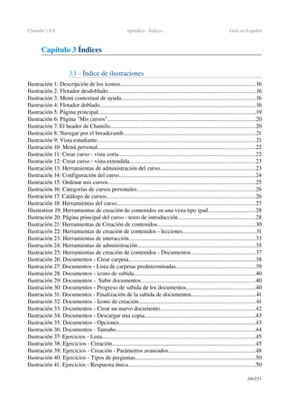 Chamilo 1.8.8 Apéndice ­ Índices Guía en Español
Capítulo 3 Índices
3.1 ­ Índice de ilustraciones
Ilustración 1: Descripción de los iconos.............................................................................................16
Ilustración 2: Flotador desdoblado.....................................................................................................16
Ilustración 3: Menú contextual de ayuda............................................................................................16
Ilustración 4: Flotador doblado...........................................................................................................16
Ilustración 5: Página principal............................................................................................................19
Ilustración 6: Página "Mis cursos".....................................................................................................20
Ilustración 7: El header de Chamilo...................................................................................................20
Ilustración 8: Navegar por el breadcrumb...........................................................................................21
Ilustración 9: Vista estudiante.............................................................................................................21
Ilustración 10: Menú personal............................................................................................................22
Ilustración 11: Crear curso ­ vista corta..............................................................................................22
Ilustración 12: Crear curso ­ vista extendida......................................................................................23
Ilustración 13: Herramientas de administración del curso.................................................................23
Ilustración 14: Configuración del curso..............................................................................................24
Ilustración 15: Ordenar mis cursos.....................................................................................................25
Ilustración 16: Categorías de cursos personales.................................................................................26
Ilustración 17: Catálogo de cursos......................................................................................................26
Ilustración 18: Herramientas del curso...............................................................................................27
Illustration 19: Herramientas de creación de contenidos en una vista tipo ipad................................28
Ilustración 20: Página principal del curso ­ texto de introducción.....................................................28
Ilustración 21: Herramientas de Creación de contenidos...................................................................30
Ilustración 22: Herramientas de creación de contenidos ­ lecciones..................................................31
Ilustración 23: Herramientas de interacción.......................................................................................33
Ilustración 24: Herramientas de administración.................................................................................35
Ilustración 25: Herramientas de creación de contenidos ­ Documentos............................................37
Ilustración 26: Documentos ­ Crear carpeta.......................................................................................38
Ilustración 27: Documentos ­ Lista de carpetas predeterminadas......................................................39
Ilustración 28: Documentos ­ icono de subida...................................................................................40
Ilustración 29: Documentos ­  Subir documentos..............................................................................40
Ilustración 30: Documentos ­ Progreso de subida de los documentos...............................................40
Ilustración 31: Documentos ­ Finalización de la subida de documentos............................................41
Ilustración 32: Documentos ­ Icono de creación................................................................................41
Ilustración 33: Documentos ­ Crear un nuevo documento.................................................................42
Ilustración 34: Documentos ­ Descargar una copia............................................................................43
Ilustración 35: Documentos ­ Opciones.............................................................................................43
Ilustración 36: Documentos ­ Tamaño................................................................................................44
Ilustración 37: Ejercicios ­ Lista.........................................................................................................45
Ilustración 38: Ejercicios ­ Creación..................................................................................................45
Ilustración 39: Ejercicios ­ Creación ­ Parámetros avanzados............................................................48
Ilustración 40: Ejercicios ­ Tipos de preguntas..................................................................................50
Ilustración 41: Ejercicios ­ Respuesta única.......................................................................................50
241/253
 