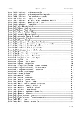 Chamilo 1.8.8 Apéndice ­ Índices Guía en Español
Ilustración 88: Evaluaciones ­ Reglas de puntuación.........................................................................87
Ilustración 89: Evaluaciones ­ Reglas de puntuación ­ Avanzadas.....................................................87
Ilustración 90: Evaluaciones ­ Crear plantilla de certificado.............................................................88
Ilustración 91: Evaluaciones ­ Lista de certificados...........................................................................88
Ilustración 92: Evaluaciones ­ Avtividades presenciales ­ Llenar resultados.....................................89
Ilustración 93: Evaluaciones ­ Añadir actividad en línea...................................................................90
Ilustración 94: Evaluaciones ­ Vista en lista.......................................................................................90
Ilustración 95: Wiki ­ Página principal...............................................................................................92
Ilustración 96: Enlaces ­ Añadir categorías........................................................................................95
Ilustración 97: Enlaces ­ Añadir enlace..............................................................................................96
Ilustración 98: Enlaces ­ Validador del enlace...................................................................................97
Ilustración 99: Anuncios ­ Página principal.......................................................................................98
Ilustración 100: Anuncios ­ Cambiar destinatarios............................................................................98
Ilustración 101: Anuncios ­ Creación.................................................................................................99
Ilustración 102: Glosario ­ Lista de términos...................................................................................100
Ilustración 103: Asistencias ­  Nuevo Formulario de asistencia.......................................................101
Ilustración 104: Asistencias ­ Pasos intermedios para creación de fechas........................................102
Ilustración 105: Asistencias ­ Crear fecha de asistencia...................................................................102
Ilustración 106: Asistencias ­ Lista de fechas creadas......................................................................103
Ilustración 107: Asistencias ­ Lista de todas las fechas.....................................................................103
Ilustración 108: Progreso del curso...................................................................................................104
Ilustración 109: Progreso del curso ­ Creación.................................................................................105
Ilustración 110: Progreso del curso ­ Plan temático..........................................................................105
Ilustración 111: Progreso del curso ­ Crear etapas............................................................................106
Ilustración 112: Agenda ­ Lista.........................................................................................................107
Ilustración 113: Agenda ­ Crear un evento........................................................................................108
Ilustración 114: Agenda ­ Vista personal..........................................................................................109
Ilustración 115: Compartir documentos ­ Archivos recibidos...........................................................110
Ilustración 116: Compartir documentos ­ Enviar un archivo.............................................................111
Ilustración 117: Compartir documentos ­  Comentarios....................................................................112
Ilustración 118: Grupos ­ Lista de grupos.........................................................................................113
Ilustración 119: Grupos ­ Creación...................................................................................................113
Ilustración 120: Grupos ­ Registro....................................................................................................114
Ilustración 121: Grupos ­ Auto­llenado.............................................................................................114
Ilustración 122: Grupos ­  Llenado manual......................................................................................115
Ilustración 123: Grupos ­ Espacio del grupo....................................................................................115
Ilustración 124: Chat ­ Conversación Profesor­Estudiante................................................................117
Ilustración 125: Encuesta ­ Formulario de creación..........................................................................118
Ilustración 126: Encuesta ­ Creación de Preguntas...........................................................................119
Ilustración 127: Encuesta ­ Vista preliminar.....................................................................................119
Ilustración 128: Encuesta ­ Opciones de publicación.......................................................................120
Ilustración 129: Encuesta ­ Informes................................................................................................120
Ilustración 130: Notas personales ­ Lista..........................................................................................122
Ilustración 131: Notas Personales ­ Formulario de creación.............................................................122
Ilustración 132: Blogs ­ Lista............................................................................................................123
Ilustración 133: Blogs ­ Formulario de creación..............................................................................123
243/253
 