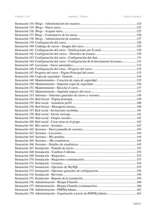 Chamilo 1.8.8 Apéndice ­ Índices Guía en Español
Ilustración 134: Blogs ­ Administración de usuarios........................................................................124
Ilustración 135: Blogs ­ Nueva tarea.................................................................................................125
Ilustración 136: Blogs ­ Asignar tarea..............................................................................................125
Ilustración 137: Blogs ­ Comentarios de las tareas...........................................................................126
Ilustración 138: Blogs ­ Administración de usuarios........................................................................127
Ilustración 139: Configuración del curso..........................................................................................128
Ilustración 140: Catálogo de cursos ­ Imagen del curso...................................................................129
Ilustración 141: Configuración del curso ­ Notificaciones por E­mail.............................................130
Ilustración 142: Configuración del cursos ­ Derechos de usuario....................................................130
Ilustración 143: Configuración del curso ­ Configuración del chat..................................................131
Ilustración 144: Configuración del curso ­ Configuración de la herramienta lecciones...................131
Ilustración 145: Lecciones ­ Inicio automático.................................................................................132
Ilustración 146: Configuración del curso ­ Progreso del curso.........................................................132
Ilustración 147: Progreso del curso ­ Página Principal del curso......................................................133
Ilustración 148: Copia de seguridad ­ General.................................................................................134
Ilustración 149: Mantenimiento ­ Creación de copia de seguridad..................................................135
Ilustración 150: Mantenimiento ­ Importar copia de seguridad.......................................................136
Ilustración 151: Mantenimiento ­ Reciclar el curso..........................................................................137
Ilustración 152: Mantenimiento ­ Suprimir espacio del curso..........................................................137
Ilustración 153: Informes ­ Informes generales de cursos y sesiones...............................................138
Ilustración 154: Red Social ­ Página principal.................................................................................139
Ilustración 155: Red social ­ Actualizar perfil .................................................................................140
Ilustración 156: Red Social ­ Mensajería interna..............................................................................140
Ilustración 157: Red social ­ Invitaciones recibidas..........................................................................141
Ilustración 158: Red social ­ Enviar mensaje....................................................................................141
Ilustración 159: Red social ­ Grupos sociales...................................................................................142
Ilustración 160: Red social ­ Crear tema en el grupo........................................................................142
Ilustración 161: Mis cursos ­ Sesiones..............................................................................................143
Ilustración 162: Sesiones ­ Nueva pantalla de sesiones....................................................................143
Ilustración 163: Sesiones ­ Lecciones...............................................................................................144
Ilustración 164: Sesiones ­ Mis pruebas...........................................................................................144
Ilustración 165: Sesiones – Mis estadísticas.....................................................................................145
Ilustración 166: Sesiones ­ Detalles de estadísticas..........................................................................145
Ilustración 167: Instalación ­ Pantalla de inicio................................................................................151
Ilustración 168: Instalación ­ Cambiar el idioma..............................................................................152
Ilustración 169: Instalación ­ Requisitos...........................................................................................152
Ilustración 170: Instalación ­ Requisitos (continuación)...................................................................153
Ilustración 171: Instalación ­ Licencia..............................................................................................154
Ilustración 172: Instalación ­ Opciones de MySQL..........................................................................155
Ilustración 173: Instalación ­ Opciones generales de configuración.................................................156
Ilustración 174: Instalación ­ Revisión..............................................................................................158
Ilustración 175: Instalación ­ Reporte de la instalación....................................................................158
Ilustración 176: Administración ­ Bloque Chamilo..........................................................................160
Ilustración 177: Administración ­ Bloque Chamilo (continuación)..................................................160
Ilustración 178: Administración ­ PHPMyAdmin.............................................................................162
Ilustración 179: Administración ­ Exportación a través de PHPMyAdmin......................................163
244/253
 