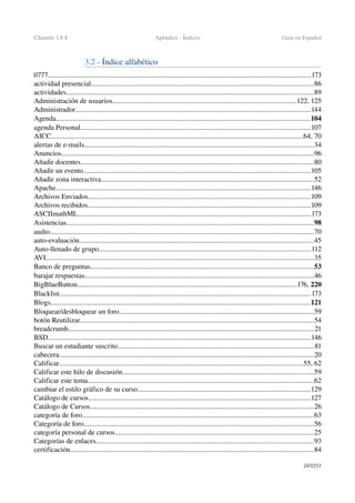 Chamilo 1.8.8 Apéndice ­ Índices Guía en Español
3.2 ­ Índice alfabético
0777...................................................................................................................................................173
actividad presencial............................................................................................................................86
actividades..........................................................................................................................................89
Administración de usuarios......................................................................................................122, 125
Administrador...................................................................................................................................144
Agenda..............................................................................................................................................104
agenda Personal................................................................................................................................107
AICC.............................................................................................................................................64, 70
alertas de e­mails................................................................................................................................34
Anuncios.............................................................................................................................................96
Añadir docentes..................................................................................................................................80
Añadir un evento...............................................................................................................................105
Añadir zona interactiva.......................................................................................................................52
Apache..............................................................................................................................................146
Archivos Enviados............................................................................................................................109
Archivos recibidos............................................................................................................................109
ASCIImathML..................................................................................................................................173
Asistencias..........................................................................................................................................98
audio...................................................................................................................................................70
auto­evaluación...................................................................................................................................45
Auto­llenado de grupo......................................................................................................................112
AVI......................................................................................................................................................35
Banco de preguntas.............................................................................................................................53
barajar respuestas................................................................................................................................46
BigBlueButton..........................................................................................................................176, 220
Blacklist............................................................................................................................................173
Blogs.................................................................................................................................................121
Bloquear/desbloquear un foro.............................................................................................................59
botón Reutilizar..................................................................................................................................54
breadcrumb.........................................................................................................................................21
BSD...................................................................................................................................................146
Buscar un estudiante suscrito..............................................................................................................81
cabecera..............................................................................................................................................20
Calificar........................................................................................................................................55, 62
Calificar este hilo de discusión...........................................................................................................59
Calificar este tema..............................................................................................................................62
cambiar el estilo gráfico de su curso................................................................................................129
Catálogo de cursos............................................................................................................................127
Catálogo de Cursos.............................................................................................................................26
categoría de foro.................................................................................................................................63
Categoría de foro................................................................................................................................56
categoría personal de cursos...............................................................................................................25
Categorías de enlaces.........................................................................................................................93
certificación........................................................................................................................................84
247/253
 