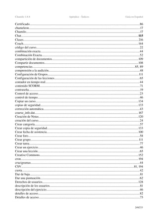 Chamilo 1.8.8 Apéndice ­ Índices Guía en Español
Certificado..........................................................................................................................................86
chameleon...........................................................................................................................................17
Chamilo...............................................................................................................................................17
Chat...................................................................................................................................................115
Clases................................................................................................................................................216
Coach................................................................................................................................................144
código del curso..................................................................................................................................22
combinación exacta............................................................................................................................44
Combinación Exacta...........................................................................................................................52
compartición de documentos............................................................................................................109
Compartir documentos......................................................................................................................108
competencias................................................................................................................................85, 89
comprensión a la audición..................................................................................................................48
Configuración de Grupos..................................................................................................................111
Configuración de las lecciones...........................................................................................................65
contador en tiempo real......................................................................................................................44
contenido SCORM..............................................................................................................................71
contraseña...........................................................................................................................................19
Control de acceso................................................................................................................................23
control de tiempo................................................................................................................................46
Copiar un curso.................................................................................................................................134
copias de seguridad...........................................................................................................................133
corrección automática.........................................................................................................................43
course_info.dat..................................................................................................................................167
Creación de Notas.............................................................................................................................120
creación del curso...............................................................................................................................24
Crear categoría....................................................................................................................................57
Crear copia de seguridad..................................................................................................................133
Crear fecha de asistencia...................................................................................................................100
Crear foro............................................................................................................................................58
Crear grupo.......................................................................................................................................111
Crear tarea...........................................................................................................................................77
Crear un ejercicio................................................................................................................................46
Crear una lección................................................................................................................................65
Creative Commons...........................................................................................................................152
cron...................................................................................................................................................194
crucigramas........................................................................................................................................44
CSV.............................................................................................................................................81, 194
cuota...................................................................................................................................................42
Dar de baja..........................................................................................................................................81
Dar una puntuación.............................................................................................................................62
Derechos de usuarios........................................................................................................................128
descripción de los usuarios.................................................................................................................81
descripción del ejercicio.....................................................................................................................46
detalles de acceso...............................................................................................................................82
Detalles de acceso...............................................................................................................................73
248/253
 