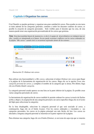 Chamilo 1.8.8 Unidad Docente ­ Organizar los cursos  Guía en Español
Capítulo 6 Organizar los cursos 
Con Chamilo se pueden gestionar y organizar una gran cantidad de cursos. Para ayudar en esta tarea 
se tiene además de las categorías generales, comunes a todos los docentes cradores de cursos, es 
posible la creación de categoría personales.   Solo visibles para el docente que las crea, de esta 
manera puede tener una organización personalizada de los cursos que gestiona.
Nota: Esta funcionalidad dejará de mantenerse, es decir el equipo de  desarrolladores no trabajará mas en 
ella, y podría ser abandonada en el futuro. Su uso puede ocasionar conflictos con los cursos ordenados en  
la página “Mis cursos” cuando éstos se encuentran registrados dentro de las sesiones.
Para utilizar esta funcionalidad ir a Mis cursos, seleccione el enlace Ordenar mis cursos para llegar 
a la página de la herramienta de organización de los cursos. Haga clic en la opción  Crear una 
categoría personal de cursos, y complete el nombre de la categoría que se desea. Por último, haga 
clic en el botón Añadir categoría.
La categoría personal creada aparece en una lista en la parte inferior de la página. Es posible crear 
varias categorías personales de cursos.
La herramienta de organización de cursos también le permite ordenar los cursos (a través de flechas 
arriba y abajo) y la asignación de una categoría personal a un curso específico (haga clic en el icono 
del lápiz para seleccionar la categoría).
En   la   lista   desplegable,   seleccione   la   categoría   personal   al   que   será   asociado   al   curso,   a 
continuación, haga clic en el botón  Aceptar. Con los cursos ordenados y vinculados a   sus 
categorías personales, los cursos en la página principal son más fáciles de leer. Los cursos no 
afectados a ninguna categoría personal se muestran en la parte superior de la página.
Para eliminar una categoría, haga clic en el botón Eliminar, es un icono de aspa roja que se muestra 
25/253
Ilustración 15: Ordenar mis cursos
 