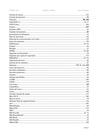 Chamilo 1.8.8 Apéndice ­ Índices Guía en Español
Gestión de tareas...............................................................................................................................122
Gestión del glosario ...........................................................................................................................98
Glosario......................................................................................................................................98, 144
GNU/GPLv3.................................................................................................................................13, 17
GNU/Linux.......................................................................................................................................146
Grupos..............................................................................................................................................111
Guardar (ZIP)......................................................................................................................................41
Guardar documentos...........................................................................................................................41
herramienta de búsqueda....................................................................................................................31
Hilo de discusión................................................................................................................................56
Historial de conversaciones en el chat..............................................................................................115
hojas de asistencia..............................................................................................................................99
HotPotatoes...................................................................................................................................43, 54
hotspot................................................................................................................................................44
Hotspot................................................................................................................................................51
HTML...........................................................................................................................................35, 86
Importar un documento......................................................................................................................38
Importar una copia de seguridad......................................................................................................133
IMS/QTI2.....................................................................................................................................43, 54
indexación de texto.............................................................................................................................46
informe de los alumnos.......................................................................................................................81
Informes.........................................................................................................................72, 74, 118, 135
inicio del ejercicio..............................................................................................................................46
Inscribir estudiantes............................................................................................................................80
Inscribir profesores.............................................................................................................................80
intentos...............................................................................................................................................45
intentos permitidos.............................................................................................................................44
LAMP...............................................................................................................................................146
LDAP................................................................................................................................................174
Lecciones............................................................................................................................................64
LibreOffice.........................................................................................................................................35
límite del curso...................................................................................................................................42
Linux.................................................................................................................................................146
Llenado manual de grupo.................................................................................................................113
Mac OS X.........................................................................................................................................146
Marcar tareas......................................................................................................................................79
Mensaje final de agradecimiento......................................................................................................116
mes....................................................................................................................................................107
Metodología........................................................................................................................................30
MimeTeX..........................................................................................................................................173
MP3....................................................................................................................................................35
MS­Excel®...................................................................................................................................35, 73
MS­PowerPoint®................................................................................................................................35
MS­Word............................................................................................................................................35
MS­Word®.........................................................................................................................................35
Multi­URL........................................................................................................................................218
250/253
 