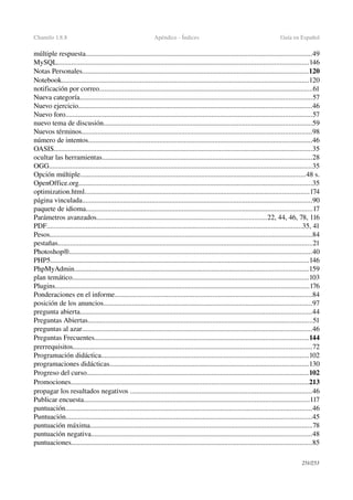 Chamilo 1.8.8 Apéndice ­ Índices Guía en Español
múltiple respuesta...............................................................................................................................49
MySQL.............................................................................................................................................146
Notas Personales...............................................................................................................................120
Notebook...........................................................................................................................................120
notificación por correo........................................................................................................................61
Nueva categoría..................................................................................................................................57
Nuevo ejercicio...................................................................................................................................46
Nuevo foro..........................................................................................................................................57
nuevo tema de discusión.....................................................................................................................59
Nuevos términos.................................................................................................................................98
número de intentos..............................................................................................................................46
OASIS.................................................................................................................................................35
ocultar las herramientas......................................................................................................................28
OGG...................................................................................................................................................35
Opción múltiple..............................................................................................................................48 s.
OpenOffice.org...................................................................................................................................35
optimization.html..............................................................................................................................174
página vinculada.................................................................................................................................90
paquete de idioma...............................................................................................................................17
Parámetros avanzados...............................................................................................22, 44, 46, 78, 116
PDF...............................................................................................................................................35, 41
Pesos...................................................................................................................................................84
pestañas...............................................................................................................................................21
Photoshop®........................................................................................................................................40
PHP5.................................................................................................................................................146
PhpMyAdmin...................................................................................................................................159
plan temático.....................................................................................................................................103
Plugins...............................................................................................................................................176
Ponderaciones en el informe...............................................................................................................84
posición de los anuncios.....................................................................................................................97
pregunta abierta..................................................................................................................................44
Preguntas Abiertas..............................................................................................................................51
preguntas al azar.................................................................................................................................46
Preguntas Frecuentes........................................................................................................................144
prerrequisitos......................................................................................................................................72
Programación didáctica....................................................................................................................102
programaciones didácticas................................................................................................................130
Progreso del curso............................................................................................................................102
Promociones.....................................................................................................................................213
propagar los resultados negativos ......................................................................................................46
Publicar encuesta...............................................................................................................................117
puntuación..........................................................................................................................................46
Puntuación..........................................................................................................................................45
puntuación máxima.............................................................................................................................78
puntuación negativa............................................................................................................................48
puntuaciones.......................................................................................................................................85
251/253
 