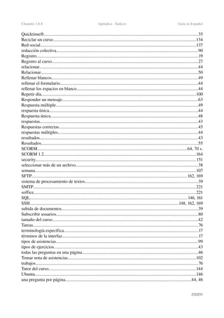 Chamilo 1.8.8 Apéndice ­ Índices Guía en Español
Quicktime®........................................................................................................................................35
Reciclar un curso..............................................................................................................................134
Red social..........................................................................................................................................137
redacción colectiva.............................................................................................................................90
Registro...............................................................................................................................................19
Registro al curso.................................................................................................................................27
relacionar............................................................................................................................................44
Relacionar...........................................................................................................................................50
Rellenar blancos.................................................................................................................................49
rellenar el formulario..........................................................................................................................44
rellenar los espacios en blanco...........................................................................................................44
Repetir día.........................................................................................................................................100
Responder un mensaje........................................................................................................................63
Respuesta múltiple..............................................................................................................................49
respuesta única....................................................................................................................................44
Respuesta única..................................................................................................................................48
respuestas............................................................................................................................................43
Respuestas correctas...........................................................................................................................45
respuestas múltiples............................................................................................................................44
resultados............................................................................................................................................43
Resultados...........................................................................................................................................55
SCORM.....................................................................................................................................64, 70 s.
SCORM 1.2.......................................................................................................................................164
security..............................................................................................................................................151
seleccionar más de un archivo............................................................................................................38
semana..............................................................................................................................................107
SFTP..........................................................................................................................................162, 169
sistema de procesamiento de textos....................................................................................................39
SMTP................................................................................................................................................221
soffice...............................................................................................................................................221
SQL...........................................................................................................................................146, 161
SSH....................................................................................................................................148, 162, 169
subida de documentos.........................................................................................................................39
Subscribir usuarios.............................................................................................................................80
tamaño del curso.................................................................................................................................42
Tareas..................................................................................................................................................76
terminología específica.......................................................................................................................17
términos de la interfaz........................................................................................................................17
tipos de asistencias..............................................................................................................................99
tipos de ejercicios...............................................................................................................................43
todas las preguntas en una página......................................................................................................46
Tomar nota de asistencias.................................................................................................................102
trabajos................................................................................................................................................76
Tutor del curso..................................................................................................................................144
Ubuntu..............................................................................................................................................146
una pregunta por página...............................................................................................................44, 46
252/253
 