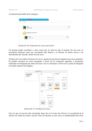 Chamilo 1.8.8 Unidad Docente ­ Organizar los cursos  Guía en Español
a la derecha del nombre de la categoría.
Un docente puede suscribirse a otros cursos que no sean los que él maneja. En este caso, la 
suscripción funciona como una suscripción tipo alumno y el docente no tienen acceso a las 
herramientas del  docente  dentro de este curso.
Al hacer clic en el enlace Catálogo de Cursos, aparecerá una lista de categorías de cursos generales. 
Es   posible   encontrar   un   curso  navegando   a   través   de   las   categorías   sugeridas   o  encontrarlo 
realizando una búsqueda por título del curso o de sus sub­partes a través de la casilla de búsqueda 
en la parte superior de la página.
Una vez que el curso ha sido encontrado, haga clic en el icono Inscribirme. La suscripción da al 
alumno un estado de usuario suscrito. Para ser docente en este curso, un administrador del curso 
26/253
Ilustración 17: Catálogo de cursos
Ilustración 16: Categorías de cursos personales
 