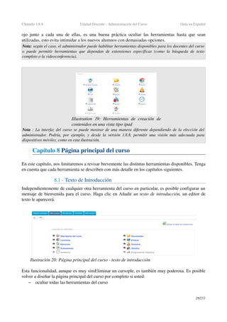 Chamilo 1.8.8 Unidad Docente ­ Administración del Curso Guía en Español
ojo junto a cada una de ellas, es una buena práctica  ocultar las herramientas  hasta que sean 
utilizadas, esto evita intimidar a los nuevos alumnos con demasiadas opciones.
Nota: según el caso, el administrador puede habilitar herramientas disponibles para los docentes del curso  
o puede permitir herramientas que dependan de extensiones específicas (como la búsqueda de texto 
completo o la videoconferencia).
Nota  : La interfaz del curso se puede mostrar de una manera diferente dependiendo de la elección del  
administrador. Podría, por ejemplo, y desde la versión 1.8.8, permitir una visión más adecuada para 
dispositivos móviles, como en esta ilustración.
Capítulo 8 Página principal del curso
En este capítulo, nos limitaremos a revisar brevemente las distintas herramientas disponibles. Tenga 
en cuenta que cada herramienta se describen con más detalle en los capítulos siguientes.
8.1 ­ Texto de Introducción
Independientemente de cualquier otra herramienta del curso en particular, es posible configurar un 
mensaje de bienvenida para el curso. Haga clic en Añadir un texto de introducción, un editor de 
texto le aparecerá.
Esta funcionalidad, aunque es muy simEliminar un cursople, es también muy poderosa. Es posible 
volver a diseñar la página principal del curso por completo si usted:
– ocultar todas las herramientas del curso
28/253
Illustration  19:   Herramientas   de   creación   de 
contenidos en una vista tipo ipad
Ilustración 20: Página principal del curso ­ texto de introducción
 