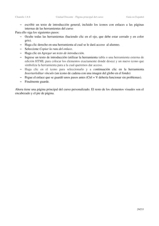 Chamilo 1.8.8 Unidad Docente ­ Página principal del curso Guía en Español
– escribir un texto de introducción general, incluido los iconos con enlaces a las páginas 
internas de las herramientas del curso
Para ello siga los siguientes pasos:
– Oculte todas las herramientas (haciendo clic en el ojo, que debe estar cerrado y en color 
gris).
– Haga clic derecho en una herramienta al cual se le dará acceso  al alumno.
– Seleccione Copiar la ruta del enlace.
– Haga clic en Agregar un texto de introducción.
– Ingrese un texto de introducción (utilizar la herramienta tabla o una herramienta externa de 
edición HTML para colocar los elementos exactamente donde desea) y un nuevo icono que 
simboliza la herramienta para a la cual queremos dar acceso.
– Haga   clic   en   el   icono   para   seleccionarlo   y   a   continuación   clic   en   la   herramienta 
Insertar/editar vínculo (un icono de cadena con una imagen del globo en el fondo)
– Pegue el enlace que se guardó unos pasos antes (Ctrl + V debería funcionar sin problemas).
– Finalmente guarde.
Ahora tiene una página principal del curso personalizado. El resto de los elementos visuales son el 
encabezado y el pie de página.
29/253
 