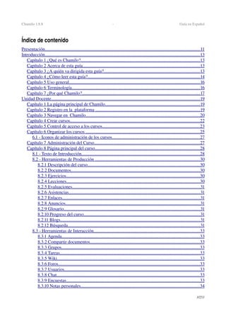 Chamilo 1.8.8  ­  Guía en Español
Índice de contenido
Presentación                                                                                                                                              ........................................................................................................................................   11   
Introducción                                                                                                                                              ........................................................................................................................................   13   
Capítulo 1 ¿Qué es Chamilo?                                                                                                              ........................................................................................................   13   
Capítulo 2 Acerca de esta guía                                                                                                             .......................................................................................................   13   
Capítulo 3 ¿A quién va dirigida esta guía?                                                                                          ....................................................................................   13   
Capítulo 4 ¿Cómo leer esta guía?                                                                                                         ...................................................................................................   14   
Capítulo 5 Uso general                                                                                                                         ...................................................................................................................   16   
Capítulo 6 Terminología                                                                                                                      ................................................................................................................   16   
Capítulo 7 ¿Por qué Chamilo?                                                                                                             .......................................................................................................   17   
Unidad Docente                                                                                                                                        ..................................................................................................................................   19   
Capítulo 1 La página principal de Chamilo                                                                                         ...................................................................................   19   
Capítulo 2 Registro en la  plataforma                                                                                                   ............................................................................................   19   
Capítulo 3 Navegar en  Chamilo                                                                                                          ....................................................................................................   20   
Capítulo 4 Crear cursos                                                                                                                        ..................................................................................................................   22   
Capítulo 5 Control de acceso a los cursos                                                                                           .....................................................................................   23   
Capítulo 6 Organizar los cursos                                                                                                           ....................................................................................................   25   
6.1 ­ Iconos de administración de los cursos                                                                                   .............................................................................   27   
Capítulo 7 Administración del Curso                                                                                                   .............................................................................................   27   
Capítulo 8 Página principal del curso                                                                                                  ............................................................................................   28   
8.1 ­ Texto de Introducción                                                                                                              ........................................................................................................   28   
8.2 ­ Herramientas de Producción                                                                                                   ............................................................................................   30   
8.2.1 Descripción del curso                                                                                                        ..................................................................................................   30   
8.2.2 Documentos                                                                                                                       .................................................................................................................   30   
8.2.3 Ejercicios                                                                                                                           .....................................................................................................................   30   
8.2.4 Lecciones                                                                                                                           .....................................................................................................................   30   
8.2.5 Evaluaciones                                                                                                                      ................................................................................................................   31   
8.2.6 Asistencias                                                                                                                         ...................................................................................................................   31   
8.2.7 Enlaces                                                                                                                               .........................................................................................................................   31   
8.2.8 Anuncios                                                                                                                            ......................................................................................................................   31   
8.2.9 Glosario                                                                                                                             .......................................................................................................................   31   
8.2.10 Progreso del curso                                                                                                            ......................................................................................................   31   
8.2.11 Blogs                                                                                                                                ..........................................................................................................................   31   
8.2.12 Búsqueda                                                                                                                          ....................................................................................................................   31   
8.3 ­ Herramientas de Interacción                                                                                                   .............................................................................................   33   
8.3.1 Agenda                                                                                                                               .........................................................................................................................   33   
8.3.2 Compartir documentos                                                                                                      ................................................................................................   33   
8.3.3 Grupos                                                                                                                               .........................................................................................................................   33   
8.3.4 Tareas                                                                                                                                 ...........................................................................................................................   33   
8.3.5 Wiki                                                                                                                                   .............................................................................................................................   33   
8.3.6 Foros                                                                                                                                  ............................................................................................................................   33   
8.3.7 Usuarios                                                                                                                             .......................................................................................................................   33   
8.3.8 Chat                                                                                                                                   .............................................................................................................................   33   
8.3.9 Encuestas                                                                                                                           .....................................................................................................................   33   
8.3.10 Notas personales                                                                                                              ........................................................................................................   34   
3/253
 