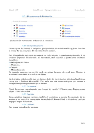 Chamilo 1.8.8 Unidad Docente ­ Página principal del curso Guía en Español
8.2 ­ Herramientas de Producción 
8.2.1 Descripción del curso
La descripción del curso no es obligatoria, pero permite de una manera sintética y global  describir 
el curso y dar una idea previa del curso a los futuros alumnos.
Esta descripción incluye varias secciones de las cuales ninguna es especialmente necesaria. Si las 
secciones propuestas no equivalen a las necesidades, otras secciones se pueden crear con títulos 
específicos:
– «Descripción del curso»,
– «Objetivos»,
– «Temas»,
– «Metodología» etc,
En cualquier momento, una sección puede ser quitada haciendo clic en el icono  Eliminar, o 
actualizada con el icono de actualización (lápiz).
La descripción está disponible para los alumnos dentro del curso, también a través del catálogo de 
cursos (con el botón de  Descripción). Este botón abre una ventana emergente que muestra la 
descripción registrada previamente por el docente.
8.2.2 Documentos
Añadir documentos, crear directorios para el curso. Ver capítulo 9: Primeros pasos: Documentos en 
página 35 para más detalles.
8.2.3 Ejercicios
Crear, actualizar, importar ejercicios, también el seguimiento y exportar los resultados de los 
alumnos y sus respectivas puntuaciones. Ver capítulo 10: Interactividad: la herramienta ejercicios 
en página 43 para más detalles.
8.2.4 Lecciones
Para generar o actualizar las lecciones:
30/253
Ilustración 21: Herramientas de Creación de contenidos
 