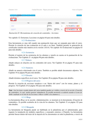 Chamilo 1.8.8 Unidad Docente ­ Página principal del curso Guía en Español
Ver capítulo 12: Estructura: Lecciones en página 64 para más detalles.
8.2.5 Evaluaciones
Esta herramienta es muy útil cuando una puntuación tiene que ser asignada para todo el curso. 
Permite la creación de una evaluación en el aula o en línea. También permite la generación de 
certificados (mucho más intuitiva en la versión 1.8.8.4). Ver capítulo 16: Evaluaciones en página 83 
para más detalles.
8.2.6 Asistencias
Permite el registro de las asistencias de los alumnos y tenerlo en cuenta en la puntuación de las 
evaluaciones. Ver Capítulo 21  en página 98 para más detalles.
8.2.7 Enlaces
Añadir enlaces en relación con los contenidos del curso. Ver Capítulo 18 en página 93 para más 
detalles.
8.2.8 Anuncios
Añadir un anuncio relacionado con el curso. También es posible añadir documentos adjuntos. Ver 
Capítulo 19 en página 96 para más detalles.
8.2.9 Glosario
Añadir términos específicos en el curso. Ver Capítulo 20 en página 98 para más detalles.
8.2.10 Progreso del curso
Permite la creación de secciones temáticas o un “diario del curso” con los temas, planes y el 
progreso. Ver Capítulo 24 en página 102 para más detalles.
Nota : Las lecciones creadas dentro del curso también pueden ser visibles a través de la sección «Creación 
de contenidos», lo cual  podría generar redundancia. Es posible mostrarlo u ocultarlo usando el icono de  
doble cuadrado en la lista de las lecciones («Hacer visible a los alumnos»).
8.2.11 Blogs
La herramienta Blogs en la sección «Administración» se mostrará en la herramienta «Creación de 
contenidos». Es posible ocultarlos de la vista de los alumnos. Ver Capítulo 31 en página 121 para 
más detalles.
8.2.12 Búsqueda
La  herramienta de búsqueda  puede ser habilitada en la plataforma por el administrador, pero 
requiere la instalación de módulos específicos y avanzados externos a Chamilo. La herramienta 
permite buscar dentro del texto de la mayoría de los documentos en toda la plataforma, a través de 
31/253
Ilustración 22: Herramientas de creación de contenidos ­ lecciones
 