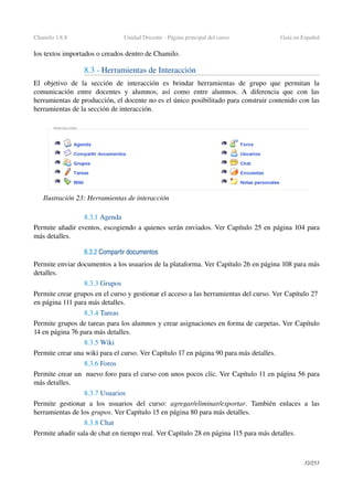 Chamilo 1.8.8 Unidad Docente ­ Página principal del curso Guía en Español
los textos importados o creados dentro de Chamilo.
8.3 ­ Herramientas de Interacción
El   objetivo   de   la   sección   de   interacción   es   brindar   herramientas   de   grupo   que   permitan   la 
comunicación  entre  docentes  y  alumnos,  así  como   entre  alumnos.  A  diferencia  que  con  las 
herramientas de producción, el docente no es el único posibilitado para construir contenido con las 
herramientas de la sección de interacción.
8.3.1 Agenda
Permite añadir eventos, escogiendo a quienes serán enviados. Ver Capítulo 25 en página 104 para 
más detalles.
8.3.2 Compartir documentos
Permite enviar documentos a los usuarios de la plataforma. Ver Capítulo 26 en página 108 para más 
detalles.
8.3.3 Grupos
Permite crear grupos en el curso y gestionar el acceso a las herramientas del curso. Ver Capítulo 27 
en página 111 para más detalles.
8.3.4 Tareas
Permite grupos de tareas para los alumnos y crear asignaciones en forma de carpetas. Ver Capítulo
14 en página 76 para más detalles.
8.3.5 Wiki
Permite crear una wiki para el curso. Ver Capítulo 17 en página 90 para más detalles.
8.3.6 Foros
Permite crear un  nuevo foro para el curso con unos pocos clic. Ver Capítulo 11 en página 56 para 
más detalles.
8.3.7 Usuarios
Permite gestionar a  los  usuarios  del  curso:  agregar/eliminar/exportar. También enlaces  a las 
herramientas de los grupos. Ver Capítulo 15 en página 80 para más detalles.
8.3.8 Chat
Permite añadir sala de chat en tiempo real. Ver Capítulo 28 en página 115 para más detalles.
32/253
Ilustración 23: Herramientas de interacción
 