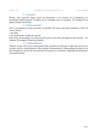 Chamilo 1.8.8 Unidad Docente ­ Página principal del curso Guía en Español
8.3.9 Encuestas
Permite   crear   encuestas,   luego   enviar   las   invitaciones   a   los   usuarios   de   la   plataforma.   La 
herramienta también permite el análisis de los resultados, una vez recogidos. Ver Capítulo 29 en 
página 116 para más detalles.
8.3.10 Notas personales
Este es un cuaderno de notas personales. Es posible crear notas, para luego ordenarlas a través de 
varios criterios:
– por titulo,
– por actualización / tiempo de creación.
Estas notas son personales. Un usuario no tiene acceso a las notas personales de otros usuarios.  Ver 
Capítulo 30 en página 120 para más detalles.
8.3.11 Videoconferencia
Desde la versión 1.8.8, esto es relativamente fácil, teniendo en cuenta que se debe tener acceso a un 
servidor local de videoconferencia. Para instalar la herramienta de videoconferencia dentro de un 
curso Chamilo se necesita de una extensión externa que no se encuentra  disponible frecuentemente 
en un portal clásico.
33/253
 