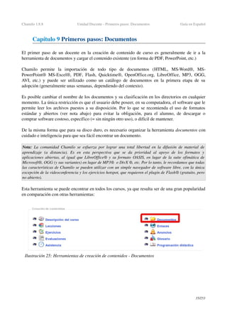 Chamilo 1.8.8 Unidad Docente ­ Primeros pasos: Documentos Guía en Español
Capítulo 9 Primeros pasos: Documentos
El primer paso de un docente en la creación de contenido de curso es generalmente de ir a la 
herramienta de documentos y cargar el contenido existente (en forma de PDF, PowerPoint, etc.)
Chamilo   permite   la   importación   de   todo   tipo   de   documentos   (HTML,  MS­Word®,  MS­
PowerPoint®  MS­Excel®,  PDF,  Flash,  Quicktime®,  OpenOffice.org,  LibreOffice,  MP3,  OGG, 
AVI, etc.) y puede ser utilizado como un catálogo de documentos en la primera etapa de su 
adopción (generalmente unas semanas, dependiendo del contexto).
Es posible cambiar el nombre de los documentos y su clasificación en los directorios en cualquier 
momento. La única restricción es que el usuario debe poseer, en su computadora, el software que le 
permite leer los archivos puestos a su disposición. Por lo que se recomienda el uso de formatos 
estándar y abiertos (ver nota abajo) para evitar la obligación, para el alumno, de descargar o 
comprar software costoso, específico (= sin ningún otro uso), o difícil de mantener.
De la misma forma que para su disco duro, es necesario organizar la herramienta documentos con 
cuidado e inteligencia para que sea fácil encontrar un documento.
Nota:  La comunidad Chamilo se esfuerza por lograr una total libertad en la difusión de material de 
aprendizaje   (a   distancia).   Es   en   esta   perspectiva   que   se   da   prioridad   al   apoyo   de   los   formatos   y  
aplicaciones abiertas, al igual que LibreOffice® y su formato OASIS, en lugar de la suite ofimática de 
Microsoft®, OGG (y sus variantes) en lugar de MP3®  o DivX ®, etc. Por lo tanto, le recordamos que todas 
las características de Chamilo se pueden utilizar con un simple navegador de software libre, con la única 
excepción de la videoconferencia y los ejercicios hotspot, que requieren el plugin de Flash® (gratuito, pero 
no abierto).
Esta herramienta se puede encontrar en todos los cursos, ya que resulta ser de una gran popularidad 
en comparación con otras herramientas:
35/253
Ilustración 25: Herramientas de creación de contenidos ­ Documentos
 