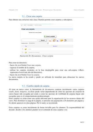 Chamilo 1.8.8 Unidad Docente ­ Primeros pasos: Documentos Guía en Español
9.1 ­ Crear una carpeta
Para obtener una estructura más clara, Chamilo permite crear carpetas y subcarpetas.
Para crear un directorio:
– hacer clic en el botón Crear una carpeta,
– ingresar el nombre de la carpeta, 
– utilizar   las   carpetas   existentes   en   la   lista   desplegable   para   crear   una   sub­carpeta   («Raíz» 
representa el nivel más alto del directorio),
– hacer clic en el botón Crear la carpeta.
La nueva carpeta se ha creado y puede ser utilizada de inmediato para almacenar los nuevos 
documentos.
9.2 ­ Cambio rápido de carpeta
Al crear un nuevo curso, la herramienta de  documentos  contiene inicialmente varias carpetas 
(audio, flash, imágenes, etc).Esto puede variar dependiendo de cómo las opciones de creación de 
cursos hayan sido escogidas por usted, o como las opciones de visibilidad de carpetas hayan sido 
escogidas, pero es el comportamiento predeterminado.
Estas carpetas se crean como una ayuda adicional para la organización de los recursos dentro del 
curso. Para dismniuir la carga de la página, se presenta una paginación a 20 elementos por página y 
los demás aparecen en otras páginas. Por lo tanto, se recomienda 
Estas carpetas se crean inicialmente de forma invisible para los alumnos. Es responsabilidad del 
docente  decidir si los alumnos pueden ver el contenido de estas carpetas o no.
36/253
Ilustración 26: Documentos ­ Crear carpeta
 