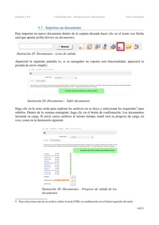 Chamilo 1.8.8 Unidad Docente ­ Primeros pasos: Documentos Guía en Español
9.3 ­ Importar un documento 
Para importar un nuevo documento dentro de la carpeta deseada hacer clic en el icono con flecha 
azul que apunta arriba (Enviar un documento).
Aparecerá la siguiente pantalla (o, si su navegador no soporta esta funcionalidad, aparecerá la 
pestaña de envio simple):
Haga clic en la zona verde para explorar los archivos en su disco y seleccionar los requeridos9
 para 
subirlos. Dentro de la ventana emergente, haga clic en el botón de confirmación. Los documentos 
iniciarán su carga. Si envía varios archivos al mismo tiempo, usted verá su progreso de carga, en 
vivo, como en la ilustración siguiente.
9 Para seleccionar más de un archivo, utilice la tecla CTRL en combinación con el botón izquierdo del ratón.
38/253
Ilustración 29: Documentos ­  Subir documentos
Ilustración 30: Documentos ­ Progreso de subida de los 
documentos
Ilustración 28: Documentos ­ icono de subida
 