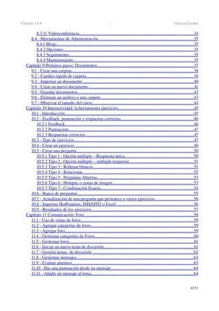 Chamilo 1.8.8  ­  Guía en Español
8.3.11 Videoconferencia                                                                                                             .......................................................................................................   34   
8.4 ­ Herramientas de Administración                                                                                            ......................................................................................   35   
8.4.1 Blogs                                                                                                                                  ............................................................................................................................   35   
8.4.2 Opciones                                                                                                                            ......................................................................................................................   35   
8.4.3 Seguimiento                                                                                                                       .................................................................................................................   35   
8.4.4 Mantenimiento                                                                                                                   .............................................................................................................   35   
Capítulo 9 Primeros pasos: Documentos                                                                                             .......................................................................................   37   
9.1 ­ Crear una carpeta                                                                                                                    ..............................................................................................................   38   
9.2 ­ Cambio rápido de carpeta                                                                                                       .................................................................................................   38   
9.3 ­ Importar un documento                                                                                                           ....................................................................................................   40   
9.4 ­ Crear un nuevo documento                                                                                                      ...............................................................................................   41   
9.5 ­ Guardar documentos                                                                                                               .........................................................................................................   43   
9.6 ­ Eliminar un archivo o una carpeta                                                                                          ...................................................................................   43   
9.7 ­ Observar el tamaño del curso                                                                                                 ...........................................................................................   44   
Capítulo 10 Interactividad: la herramienta ejercicios                                                                          ....................................................................   45   
10.1 ­ Introducción                                                                                                                          ....................................................................................................................   45   
10.2 ­ Feedback, puntuación y respuestas correctas                                                                        ..................................................................   46   
10.2.1 Feedback                                                                                                                          ....................................................................................................................   46   
10.2.2 Puntuación                                                                                                                       .................................................................................................................   47   
10.2.3 Respuestas correctas                                                                                                        .................................................................................................   47   
10.3 ­ Tipo de ejercicios                                                                                                                  ............................................................................................................   47   
10.4 ­ Crear un ejercicio                                                                                                                  ...........................................................................................................   48   
10.5 ­ Crear una pregunta                                                                                                                .........................................................................................................   50   
10.5.1 Tipo 1 : Opción múltiple – Respuesta única                                                                    ..............................................................   50   
10.5.2 Tipo 2 : Opción múltiple – múltiple respuesta                                                                 ..........................................................   51   
10.5.3 Tipo 3 : Rellenar blancos                                                                                                 ...........................................................................................   51   
10.5.4 Tipo 4 : Relacionar                                                                                                          ....................................................................................................   52   
10.5.5 Tipo 5 : Preguntas Abiertas                                                                                             .......................................................................................   53   
10.5.6 Tipo 6 : Hotspot, o zonas de imagen                                                                               .........................................................................   53   
10.5.7 Tipo 7 : Combinación Exacta                                                                                          ....................................................................................   54   
10.6 ­ Banco de preguntas                                                                                                               .........................................................................................................   55   
10.7 ­ Actualización de una pregunta que pertenece a varios ejercicios                                         ...................................   56   
10.8 ­ Importar HotPotatoes, IMS/QTI2 o Excel                                                                            .....................................................................   56   
10.9 ­ Resultados de los ejercicios                                                                                                  ............................................................................................   57   
Capítulo 11 Comunicación: Foro                                                                                                         ...................................................................................................   58   
11.1 ­ Uso de vistas de foros                                                                                                            ......................................................................................................   59   
11.2 ­ Agregar categorías de foros                                                                                                   .............................................................................................   59   
11.3 ­ Agregar foro                                                                                                                          ....................................................................................................................   59   
11.4 ­ Gestionar categorías de Foros                                                                                               .........................................................................................   60   
11.5 ­ Gestionar foros                                                                                                                       .................................................................................................................   61   
11.6 ­ Iniciar un nuevo tema de discusión                                                                                        ..................................................................................   61   
11.7 ­ Gestión temas  de discusión                                                                                                  ...........................................................................................   62   
11.8 ­ Gestionar mensajes                                                                                                                ..........................................................................................................   63   
11.9 ­ Evaluar alumnos                                                                                                                    ..............................................................................................................   63   
11.10 ­ Dar una puntuación desde un mensaje                                                                                 ...........................................................................   64   
11.11 ­ Añadir un mensaje al tema                                                                                                   .............................................................................................   64   
4/253
 