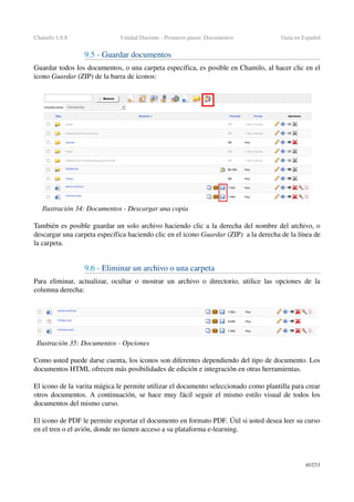 Chamilo 1.8.8 Unidad Docente ­ Primeros pasos: Documentos Guía en Español
9.5 ­ Guardar documentos
Guardar todos los documentos, o una carpeta específica, es posible en Chamilo, al hacer clic en el 
icono Guardar (ZIP) de la barra de iconos:
También es posible guardar un solo archivo haciendo clic a la derecha del nombre del archivo, o 
descargar una carpeta específica haciendo clic en el icono Guardar (ZIP)  a la derecha de la línea de 
la carpeta.
9.6 ­ Eliminar un archivo o una carpeta 
Para eliminar, actualizar, ocultar o mostrar un archivo o directorio, utilice las opciones de la 
columna derecha:
Como usted puede darse cuenta, los iconos son diferentes dependiendo del tipo de documento. Los 
documentos HTML ofrecen más posibilidades de edición e integración en otras herramientas.
El icono de la varita mágica le permite utilizar el documento seleccionado como plantilla para crear 
otros documentos. A continuación, se hace muy fácil seguir el mismo estilo visual de todos los 
documentos del mismo curso.
El icono de PDF le permite exportar el documento en formato PDF. Útil si usted desea leer su curso 
en el tren o el avión, donde no tienen acceso a su plataforma e­learning.
41/253
Ilustración 34: Documentos ­ Descargar una copia
Ilustración 35: Documentos ­ Opciones
 