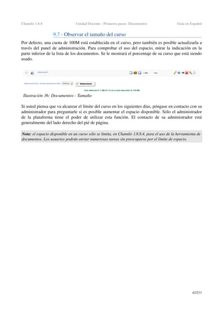 Chamilo 1.8.8 Unidad Docente ­ Primeros pasos: Documentos Guía en Español
9.7 ­ Observar el tamaño del curso
Por defecto, una cuota de 100M está establecida en el curso, pero también es posible actualizarla a 
través del panel de administración. Para comprobar el uso del espacio, mirar la indicación en la 
parte inferior de la lista de los documentos. Se le mostrará el porcentaje de su curso que está siendo 
usado.
Si usted piensa que va alcanzar el límite del curso en los siguientes días, póngase en contacto con su 
administrador para preguntarle si es posible aumentar el espacio disponible. Sólo el administrador 
de la plataforma tiene el poder de utilizar esta función. El contacto de su administrador está 
generalmente del lado derecho del pié de página.
Nota: el espacio disponible en un curso sólo se limita, en Chamilo 1.8.8.4, para el uso de la herramienta de  
documentos. Los usuarios podrán enviar numerosas tareas sin preocuparse por el límite de espacio.
42/253
Ilustración 36: Documentos ­ Tamaño
 