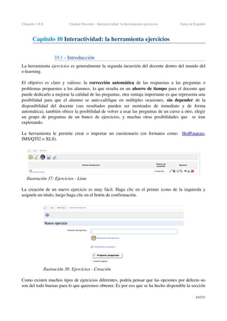 Chamilo 1.8.8 Unidad Docente ­ Interactividad: la herramienta ejercicios Guía en Español
Capítulo 10 Interactividad: la herramienta ejercicios
10.1 ­ Introducción
La herramienta ejercicios es generalmente la segunda incursión del docente dentro del mundo del 
e­learning.
El objetivo es claro y valioso: la  corrección automática  de las  respuestas  a las preguntas o 
problemas propuestos a los alumnos, lo que resulta en un ahorro de tiempo para el docente que 
puede dedicarlo a mejorar la calidad de las preguntas, otra ventaja importante es que representa una 
posibilidad para que el alumno se auto­califique en múltiples ocasiones,  sin depender  de la 
disponibilidad   del   docente   (sus  resultados  pueden   ser   mostrados   de   inmediato   y   de   forma 
automática), también ofrece la posibilidad de volver a usar las preguntas de un curso a otro, elegir 
un grupo de preguntas de un banco de ejercicios, y muchas otras posibilidades que   se iran 
explorando.
La herramienta le permite crear o importar un cuestionario (en formatos como   HotPotatoes, 
IMS/QTI2 o XLS).
La creación de un nuevo ejercicio es muy fácil. Haga clic en el primer icono de la izquierda y 
asígnele un título, luego haga clic en el botón de confirmación.
Como existen muchos tipos de ejercicios diferentes, podría pensar que las opciones por defecto no 
son del todo buenas para lo que queremos obtener. Es por eso que se ha hecho disponible la sección 
43/253
Ilustración 37: Ejercicios ­ Lista
Ilustración 38: Ejercicios ­ Creación
 