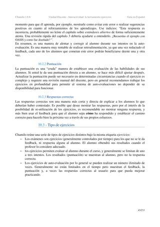 Chamilo 1.8.8 Unidad Docente ­ Interactividad: la herramienta ejercicios Guía en Español
momento para que él aprenda, por ejemplo, mostrarle como evitar este error o realizar sugerencias 
positivas   en   cuanto   al   reforzamientos   de   los   aprendizajes.   Use   indicios:   “Esta   respuesta   es 
incorrecta, probablemente no leíste el capítulo sobre estándares abiertos de forma suficientemente 
atenta. Una revisión rápida del capítulo 3 debería ayudarte a entenderlo. ¿Recuerdas el ejemplo con 
OASIS y como fue diseñado? ”. 
En resumen, es una manera de alentar y corregir al alumno durante sus  intentos  en la  auto­
evaluación. Es una manera muy rentable de realizar retroalimentación, ya que una vez redactado el 
feedback, cada uno de los alumnos que cometan este error podrán beneficiarse deeste una y otra 
vez.
10.2.2 Puntuación
La puntuación es una “cruda” manera de establecer una evaluación de las habilidades de sus 
alumnos. Si usted le da una puntuación directa a un alumno, se hace más difícil ajustar después. 
Actualizar la puntuación puede ser necesario en determinadas circunstancias cuando el ejercicio es 
complejo y requiere una revisión manual del docente, pero en general recomendamos trabajar los 
ejercicios   en   profundidad   para   permitir   al   sistema   de   auto­evaluaciones   no   depender   de   su 
disponibilidad para funcionar.
10.2.3 Respuestas correctas 
Las respuestas correctas son una manera más corta y directa de explicar a los alumnos lo que 
deberían haber contestado. Es posible que desee mostrar las respuestas, pero por el interés de la 
posibilidad de re­utilización de los ejercicios, es recomendable no mostrar ninguna respuesta, y 
más bien usar el  feedback para que el alumno sepa cómo ha respondido y establecer el camino 
correcto para hacerlo bien la próxima vez a través de sus propios esfuerzos.
10.3 ­ Tipo de ejercicios
Chamilo reúne una serie de tipos de ejercicios distintos bajo la misma etiqueta ejercicios:
– Los exámenes son ejercicios (generalmente controlados por tiempo) para los que no se le da 
feedback, ni respuesta alguna al alumno. El alumno obtendrá sus resultados cuando el 
profesor lo considere adecuado.
– los ejercicios permiten evaluar al alumno durante el curso, y generalmente se limitan de uno 
a tres intentos. Los resultados (puntuación) se muestran al alumno, pero no la respuesta 
correcta.
– Los ejercicios de auto­evaluación por lo general se pueden realizar un número ilimitado de 
veces.   Generalmente   no   están   limitados   en   el   tiempo   pero   muestran   el   feedback,   la 
puntuación   y,   a   veces   las   respuestas   correctas   al   usuario   para   que   pueda   mejorar 
practicando.
45/253
 