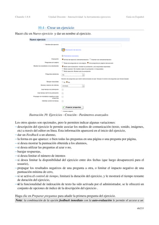Chamilo 1.8.8 Unidad Docente ­ Interactividad: la herramienta ejercicios Guía en Español
10.4 ­ Crear un ejercicio 
Hacer clic en Nuevo ejercicio  y dar un nombre al ejercicio.
Los otros ajustes son opcionales, pero le permiten indicar algunas variaciones:
– descripción del ejercicio le permite asociar los medios de comunicación (texto, sonido, imágenes, 
etc) a través del editor en línea. Esta información aparecerá en el inicio del ejercicio,
– dar un Feedback a un alumno,
– la forma en que aparece: o bien todas las preguntas en una página o una pregunta por página,
– si desea mostrar la puntuación obtenida a los alumnos,
– si desea utilizar las preguntas al azar o no,
– barajar respuestas,
– si desea limitar el número de intentos
– si desea limitar la disponibilidad del ejercicio entre dos fechas (que luego desaparecerá para el 
usuario),
– propagar los resultados negativos de una pregunta a otra, o limitar el impacto negativo de una 
puntuación mínima de cero,
– si se activa el control de tiempo, limitará la duración del ejercicio, y le mostrará el tiempo restante 
de duración del ejercicio,
– si la funcionalidad de indexación de texto ha sido activada por el administrador, se le ofrecerá un 
conjunto de opciones de índice de la descripción del ejercicio .
Haga clic en Preparar preguntas para añadir la primera pregunta del ejercicio.
Nota: la combinación de la opción feedback inmediato con la auto­evaluación le permite el acceso a un 
46/253
Ilustración 39: Ejercicios ­ Creación ­ Parámetros avanzados
 