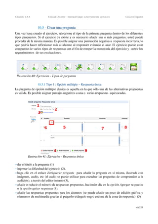Chamilo 1.8.8 Unidad Docente ­ Interactividad: la herramienta ejercicios Guía en Español
10.5 ­ Crear una pregunta 
Una vez haya creado el ejercicio, seleccione el tipo de la primera pregunta dentro de los diferentes 
tipos propuestos. Si el ejercicio ya existe y es necesario añadir una o más preguntas, usted puede 
proceder de la misma manera. Es posible asignar una puntuación negativa a  respuesta incorrecta, lo 
que podría hacer reflexionar más al alumno al responder evitando el azar. El ejercicio puede estar 
compuesto de varios tipos de respuestas con el fin de romper la monotonía del ejercicio y  cubrir los 
requerimientos  de sus evaluaciones.
10.5.1 Tipo 1 : Opción múltiple – Respuesta única
La pregunta de opción múltiple clásica es aquella en la que sólo una de las alternativas propuestas 
es válida. Es posible asignar puntajes negativos a una o  varias respuestas  equivocadas. 
– dar el titulo a la pregunta (1) 
– ingresar la dificultad del ejercicio (2),
– haga clic en el enlace Enriquecer pregunta  para añadir la pregunta en sí misma, ilustrada con 
imágenes, audio, etc (el audio se puede utilizar para escuchar las preguntas de comprensión a la 
audición), a través del editor interno (3),
– añadir o reducir el número de respuestas propuestas, haciendo clic en la opción Agregar respuesta 
o la opción quitar respuesta (4),
– añadir las respuestas propuestas para los alumnos (se puede añadir un poco de edición gráfica y 
elementos de multimedia gracias al pequeño triángulo negro encima de la zona de respuesta)  (5)
48/253
Ilustración 40: Ejercicios ­ Tipos de preguntas
Ilustración 41: Ejercicios ­ Respuesta única
 