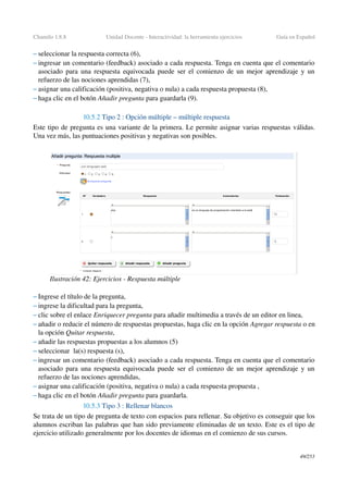 Chamilo 1.8.8 Unidad Docente ­ Interactividad: la herramienta ejercicios Guía en Español
– seleccionar la respuesta correcta (6),
– ingresar un comentario (feedback) asociado a cada respuesta. Tenga en cuenta que el comentario 
asociado para una respuesta equivocada puede ser el comienzo de un mejor aprendizaje y un 
refuerzo de las nociones aprendidas (7),
– asignar una calificación (positiva, negativa o nula) a cada respuesta propuesta (8),
– haga clic en el botón Añadir pregunta para guardarla (9).
10.5.2 Tipo 2 : Opción múltiple – múltiple respuesta 
Este tipo de pregunta es una variante de la primera. Le permite asignar varias respuestas válidas. 
Una vez más, las puntuaciones positivas y negativas son posibles.
– Ingrese el título de la pregunta,
– ingrese la dificultad para la pregunta,
– clic sobre el enlace Enriquecer pregunta para añadir multimedia a través de un editor en linea,
– añadir o reducir el número de respuestas propuestas, haga clic en la opción Agregar respuesta o en 
la opción Quitar respuesta,
– añadir las respuestas propuestas a los alumnos (5)
– seleccionar  la(s) respuesta (s),
– ingresar un comentario (feedback) asociado a cada respuesta. Tenga en cuenta que el comentario 
asociado para una respuesta equivocada puede ser el comienzo de un mejor aprendizaje y un 
refuerzo de las nociones aprendidas,
– asignar una calificación (positiva, negativa o nula) a cada respuesta propuesta ,
– haga clic en el botón Añadir pregunta para guardarla.
10.5.3 Tipo 3 : Rellenar blancos
Se trata de un tipo de pregunta de texto con espacios para rellenar. Su objetivo es conseguir que los 
alumnos escriban las palabras que han sido previamente eliminadas de un texto. Este es el tipo de 
ejercicio utilizado generalmente por los docentes de idiomas en el comienzo de sus cursos.
49/253
Ilustración 42: Ejercicios ­ Respuesta múltiple
 