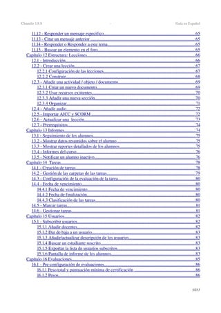 Chamilo 1.8.8  ­  Guía en Español
11.12 ­ Responder un mensaje especifico                                                                                        ..................................................................................   65   
11.13 ­ Citar un mensaje anterior                                                                                                     ..............................................................................................   65   
11.14 ­ Responder o Responder a este tema                                                                                     ...............................................................................   65   
11.15 ­ Buscar un elemento en el foro                                                                                             .......................................................................................   65   
Capítulo 12 Estructura: Lecciones                                                                                                       .................................................................................................   66   
12.1 ­ Introducción                                                                                                                          ....................................................................................................................   66   
12.2 ­ Crear una lección                                                                                                                  ............................................................................................................   67   
12.2.1 Configuración de las lecciones                                                                                        ..................................................................................   67   
12.2.2 Construir                                                                                                                          ....................................................................................................................   68   
12.3 ­ Añadir una actividad / objeto / documento                                                                           .....................................................................   69   
12.3.1 Crear un nuevo documento                                                                                              ........................................................................................   69   
12.3.2 Usar recursos existentes                                                                                                   .............................................................................................   70   
12.3.3 Añadir una nueva sección                                                                                                ..........................................................................................   70   
12.3.4 Organizar                                                                                                                         ...................................................................................................................   71   
12.4 ­ Añadir audio                                                                                                                          ....................................................................................................................   72   
12.5 ­ Importar AICC y SCORM                                                                                                    .............................................................................................   72   
12.6 ­ Actualizar una  lección                                                                                                          ....................................................................................................   73   
12.7 ­ Prerrequisitos                                                                                                                         ...................................................................................................................   74   
Capítulo 13 Informes                                                                                                                            ......................................................................................................................   74   
13.1 ­ Seguimiento de los alumnos                                                                                                  ............................................................................................   75   
13.2 ­ Mostrar datos resumidos sobre el alumno                                                                             ......................................................................   75   
13.3 ­ Mostrar reportes detallados de los alumnos                                                                          ....................................................................   75   
13.4 ­ Informes del curso                                                                                                                 ...........................................................................................................   76   
13.5 ­ Notificar un alumno inactivo                                                                                                 ...........................................................................................   76   
Capítulo 14  Tareas                                                                                                                               .........................................................................................................................   78   
14.1 ­ Creación de tareas                                                                                                                  ............................................................................................................   78   
14.2 ­ Gestión de las carpetas de las tareas                                                                                     ...............................................................................   79   
14.3 ­ Configuración de la evaluación de la tarea                                                                           .....................................................................   80   
14.4 ­ Fecha de vencimiento                                                                                                            ......................................................................................................   80   
14.4.1 Fecha de vencimiento                                                                                                       .................................................................................................   80   
14.4.2 Fecha de finalización                                                                                                       .................................................................................................   80   
14.4.3 Clasificación de las tareas                                                                                                ..........................................................................................   80   
14.5 ­ Marcar tareas                                                                                                                         ...................................................................................................................   81   
14.6 ­ Gestionar tareas                                                                                                                     ...............................................................................................................   81   
Capítulo 15 Usuarios                                                                                                                           .....................................................................................................................   82   
15.1 ­ Subscribir usuarios                                                                                                                ..........................................................................................................   82   
15.1.1 Añadir docentes                                                                                                                ..........................................................................................................   82   
15.1.2 Dar de baja a un usuario                                                                                                   .............................................................................................   83   
15.1.3 Añadir/actualizar descripción de los usuarios                                                                 ...........................................................   83   
15.1.4 Buscar un estudiante suscrito                                                                                           .....................................................................................   83   
15.1.5 Exportar la lista de usuarios subscritos                                                                            ......................................................................   83   
15.1.6 Pantalla de informe de los alumnos                                                                                 ...........................................................................   83   
Capítulo 16 Evaluaciones                                                                                                                     ...............................................................................................................   85   
16.1 ­ Pre­configuración de evaluaciones                                                                                        ..................................................................................   86   
16.1.1 Peso total y puntuación mínima de certificación                                                             ......................................................   86   
16.1.2 Pesos                                                                                                                                 ...........................................................................................................................   86   
5/253
 