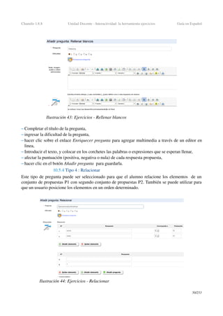 Chamilo 1.8.8 Unidad Docente ­ Interactividad: la herramienta ejercicios Guía en Español
– Completar el título de la pregunta,
– ingresar la dificultad de la pregunta,
– hacer clic sobre el enlace Enriquecer pregunta para agregar multimedia a través de un editor en 
linea,
– Introducir el texto, y colocar en los corchetes las palabras o expresiones que se esperan llenar,
– afectar la puntuación (positiva, negativa o nula) de cada respuesta propuesta,
– hacer clic en el botón Añadir pregunta  para guardarla.
10.5.4 Tipo 4 : Relacionar
Este tipo de pregunta puede ser seleccionado para que el alumno relacione los elementos  de un 
conjunto de propuestas P1 con segundo conjunto de propuestas P2. También se puede utilizar para 
que un usuario posicione los elementos en un orden determinado.
50/253
Ilustración 43: Ejercicios ­ Rellenar blancos
Ilustración 44: Ejercicios ­ Relacionar
 
