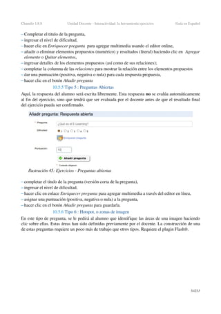 Chamilo 1.8.8 Unidad Docente ­ Interactividad: la herramienta ejercicios Guía en Español
– Completar el titulo de la pregunta,
– ingresar el nivel de dificultad,
– hacer clic en Enriquecer pregunta  para agregar multimedia usando el editor online,
– añadir o eliminar elementos propuestos (numérico) y resultados (literal) haciendo clic en  Agregar 
elemento o Quitar elementos,
– ingresar detalles de los elementos propuestos (así como de sus relaciones);
– completar la columna de las relaciones para mostrar la relación entre los elementos propuestos
– dar una puntuación (positiva, negativa o nula) para cada respuesta propuesta,
– hacer clic en el botón Añadir pregunta 
10.5.5 Tipo 5 : Preguntas Abiertas
Aquí, la respuesta del alumno será escrita libremente. Esta respuesta no se evalúa automáticamente 
al fin del ejercicio, sino que tendrá que ser evaluada por el docente antes de que el resultado final 
del ejercicio pueda ser confirmado.
– completar el titulo de la pregunta (versión corta de la pregunta),
– ingresar el nivel de dificultad,
– hacer clic en enlace Enriquecer pregunta para agregar multimedia a través del editor en línea,
– asignar una puntuación (positiva, negativa o nula) a la pregunta,
– hacer clic en el botón Añadir pregunta para guardarla.
10.5.6 Tipo 6 : Hotspot, o zonas de imagen
En este tipo de pregunta, se le pedirá al alumno que identifique las áreas de una imagen haciendo 
clic sobre ellas. Estas áreas han sido definidas previamente por el docente. La construcción de una 
de estas preguntas requiere un poco más de trabajo que otros tipos. Requiere el plugin Flash®.
51/253
Ilustración 45: Ejercicios ­ Preguntas abiertas
 