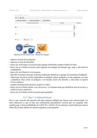 Chamilo 1.8.8 Unidad Docente ­ Interactividad: la herramienta ejercicios Guía en Español
– ingresar el titulo de la pregunta,
– ingresar el nivel de dificultad,
– hacer clic en Enriquecer pregunta para agregar multimedia usando el editor en linea,
– hacer clic en el botón Examinar para importar una imagen (en formato .jpg, .png o .gif) desde tu 
computadora,
– hacer clic en el botón Ir a la pregunta,
– describir la primera área que el alumno tendrá que identificar y agregar un comentario (feedback),
– seleccionar una de las formas disponibles (rectángulo, elipse, polígono), el más adaptado a la zona 
a identificar. Para cerrar un polígono o un trazado, hacer clic derecho y seleccionar la opción 
Cerrar polígono,
– asignar una puntuación (positiva, negativa o nula),
– hacer clic en el botón Añadir zona interactiva  si el alumno tiene que identificar más de un área, y 
repetir los pasos anteriores
– hacer clic en el botón Añadir pregunta para guardarla.
10.5.7 Tipo 7 : Combinación Exacta
Esta es una variación del ejercicio del tipo respuesta múltiple que hemos visto anteriormente. La 
única diferencia es que no hay una combinación parcialmente correcta que sea aceptada. Esto 
significa que si tiene posibilidades de A­B­C­D y sólo B y D son correctas, usted tendrá que marcar 
ambas B y D para obtener los puntos asignados a esta pregunta.
52/253
Ilustración 46: Ejercicios ­ Zonas de imagen
 