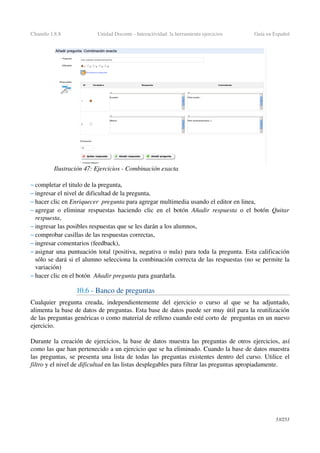 Chamilo 1.8.8 Unidad Docente ­ Interactividad: la herramienta ejercicios Guía en Español
– completar el titulo de la pregunta,
– ingresar el nivel de dificultad de la pregunta,
– hacer clic en Enriquecer  pregunta para agregar multimedia usando el editor en linea,
– agregar o eliminar respuestas haciendo clic en el botón  Añadir respuesta  o el botón  Quitar 
respuesta,
– ingresar las posibles respuestas que se les darán a los alumnos,
– comprobar casillas de las respuestas correctas,
– ingresar comentarios (feedback),
– asignar una puntuación total (positiva, negativa o nula) para toda la pregunta. Esta calificación 
sólo se dará si el alumno selecciona la combinación correcta de las respuestas (no se permite la 
variación)
– hacer clic en el botón  Añadir pregunta para guardarla.
10.6 ­ Banco de preguntas
Cualquier pregunta creada, independientemente del ejercicio o curso al que se ha adjuntado, 
alimenta la base de datos de preguntas. Esta base de datos puede ser muy útil para la reutilización 
de las preguntas genéricas o como material de relleno cuando esté corto de  preguntas en un nuevo 
ejercicio.
Durante la creación de ejercicios, la base de datos muestra las preguntas de otros ejercicios, así 
como las que han pertenecido a un ejercicio que se ha eliminado. Cuando la base de datos muestra 
las preguntas, se presenta una lista de todas las preguntas existentes dentro del curso. Utilice el 
filtro y el nivel de dificultad en las listas desplegables para filtrar las preguntas apropiadamente.
53/253
Ilustración 47: Ejercicios ­ Combinación exacta
 