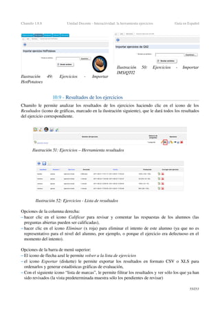 Chamilo 1.8.8 Unidad Docente ­ Interactividad: la herramienta ejercicios Guía en Español
10.9 ­ Resultados de los ejercicios
Chamilo le permite analizar los resultados de los ejercicios haciendo clic en el icono de los 
Resultados (icono de gráficas, marcado en la ilustración siguiente), que le dará todos los resultados 
del ejercicio correspondiente.
Opciones de la columna derecha:
– hacer clic en el icono  Calificar  para revisar y comentar las respuestas de los alumnos (las 
preguntas abiertas pueden ser calificadas),
– hacer clic en el icono Eliminar  (x roja) para eliminar el intento de este alumno (ya que no es 
representativo para el nivel del alumno, por ejemplo, o porque el ejercicio era defectuoso en el 
momento del intento).
Opciones de la barra de menú superior:
– El icono de flecha azul le permite volver a la lista de ejercicios 
– el icono  Exportar  (diskette) le permite exportar los resultados en formato CSV o XLS para 
ordenarlos y generar estadísticas gráficas de evaluación,
– Con el siguiente icono “lista de marcas”, le permite filtrar los resultados y ver sólo los que ya han 
sido revisados (la vista predeterminada muestra sólo los pendientes de revisar)
55/253
Ilustración  49:   Ejercicios   ­   Importar 
HotPotatoes
Ilustración  50:   Ejercicios   ­   Importar 
IMS/QTI2
Ilustración 51: Ejercicios – Herramienta resultados
Ilustración 52: Ejercicios ­ Lista de resultados
 