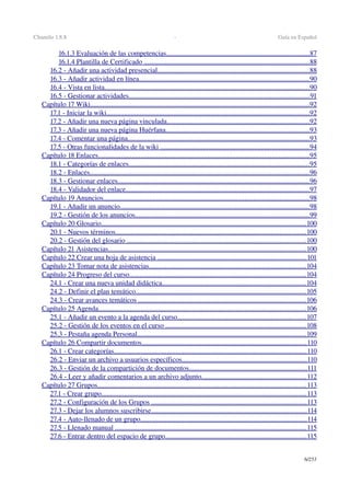 Chamilo 1.8.8  ­  Guía en Español
16.1.3 Evaluación de las competencias                                                                                       .................................................................................   87   
16.1.4 Plantilla de Certificado                                                                                                    .............................................................................................   88   
16.2 ­ Añadir una actividad presencial                                                                                            ......................................................................................   88   
16.3 ­ Añadir actividad en línea                                                                                                      ................................................................................................   90   
16.4 ­ Vista en lista                                                                                                                          ....................................................................................................................   90   
16.5 ­ Gestionar actividades                                                                                                            ......................................................................................................   91   
Capítulo 17 Wiki                                                                                                                                  ............................................................................................................................   92   
17.1 ­ Iniciar la wiki                                                                                                                         ...................................................................................................................   92   
17.2 ­ Añadir una nueva página vinculada                                                                                       .................................................................................   92   
17.3 ­ Añadir una nueva página Huérfana                                                                                       .................................................................................   93   
17.4 ­ Comentar una página                                                                                                             .......................................................................................................   93   
17.5 ­ Otras funcionalidades de la wiki                                                                                           ....................................................................................   94   
Capítulo 18 Enlaces                                                                                                                             .......................................................................................................................   95   
18.1 ­ Categorías de enlaces                                                                                                            ......................................................................................................   95   
18.2 ­ Enlaces                                                                                                                                  ............................................................................................................................   96   
18.3 ­ Gestionar enlaces                                                                                                                  ............................................................................................................   96   
18.4 ­ Validador del enlace                                                                                                              ........................................................................................................   97   
Capítulo 19 Anuncios                                                                                                                           .....................................................................................................................   98   
19.1 ­ Añadir un anuncio                                                                                                                 ...........................................................................................................   98   
19.2 ­ Gestión de los anuncios                                                                                                         ...................................................................................................   99   
Capítulo 20 Glosario                                                                                                                          ....................................................................................................................   100   
20.1 ­ Nuevos términos                                                                                                                  ............................................................................................................   100   
20.2 ­ Gestión del glosario                                                                                                            .....................................................................................................   100   
Capítulo 21 Asistencias                                                                                                                      ................................................................................................................   100   
Capítulo 22 Crear una hoja de asistencia                                                                                           ....................................................................................   101   
Capítulo 23 Tomar nota de asistencias                                                                                               .........................................................................................   104   
Capítulo 24 Progreso del curso                                                                                                          ....................................................................................................   104   
24.1 ­ Crear una nueva unidad didáctica                                                                                       .................................................................................   104   
24.2 ­ Definir el plan temático                                                                                                      ................................................................................................   105   
24.3 ­ Crear avances temáticos                                                                                                      ...............................................................................................   106   
Capítulo 25 Agenda                                                                                                                            ......................................................................................................................   106   
25.1 ­ Añadir un evento a la agenda del curso                                                                               .........................................................................   107   
25.2 ­ Gestión de los eventos en el curso                                                                                      ...............................................................................   108   
25.3 ­ Pestaña agenda Personal                                                                                                      ................................................................................................   109   
Capítulo 26 Compartir documentos                                                                                                   .............................................................................................   110   
26.1 ­ Crear categorías                                                                                                                   .............................................................................................................   110   
26.2 ­ Enviar un archivo a usuarios específicos                                                                             .......................................................................   110   
26.3 ­ Gestión de la compartición de documentos                                                                         ...................................................................   111   
26.4 ­ Leer y añadir comentarios a un archivo adjunto                                                                 ...........................................................   112   
Capítulo 27 Grupos                                                                                                                            ......................................................................................................................   113   
27.1 ­ Crear grupo                                                                                                                          ....................................................................................................................   113   
27.2 ­ Configuración de los Grupos                                                                                               ........................................................................................   113   
27.3 ­ Dejar los alumnos suscribirse                                                                                              ........................................................................................   114   
27.4 ­ Auto­llenado de un grupo                                                                                                    ..............................................................................................   114   
27.5 ­ Llenado manual                                                                                                                   ............................................................................................................   115   
27.6 ­ Entrar dentro del espacio de grupo                                                                                      ................................................................................   115   
6/253
 