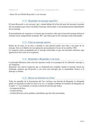 Chamilo 1.8.8 Unidad Docente ­ Comunicación: Foro Guía en Español
– hacer clic en el botón Responder a este mensaje.
11.12 ­ Responder un mensaje especifico
El icono Responder a este mensaje ( ), situado debajo de la foto del autor del mensaje le permite 
dar una respuesta que estará vinculada al mensaje seleccionado y será jerárquicamente dependientes 
de ese mensaje.
El procedimiento de respuesta es el mismo que el anterior, salvo que el tema del mensaje incluye el 
mensaje inicial, anteponiendo un prefijo “Re:” que indica que los dos mensajes están relacionados.
11.13 ­ Citar un mensaje anterior 
Dentro de un tema, en un foro, a menudo es más práctico poder citar toda o una parte de un 
mensaje. Este es el objetivo de esta operación, provocada por el icono de la comillas (  ).
La respuesta estará acompañada por el mensaje relacionado al que está haciendo referencia (que 
aparecerá en otro color en su respuesta).
11.14 ­ Responder o Responder a este tema
La principal diferencia entre estas dos opciones reside en la jerarquía de los diferentes mensajes y 
sus respuestas.
Responder crea nuevas respuestas que se eliminarán por completo cuando el mensaje inicial sea 
eliminado, mientras que  Responder a este tema  crea mensajes que se mantendrán, incluso si el 
mensaje se elimina.
11.15 ­ Buscar un elemento en el foro
Todas las pantallas de la herramienta del  Foro  incluyen una función de búsqueda. La búsqueda 
puede ser ejecutada en todos los foros a la vez y se pueden combinar los términos de búsqueda con 
el signo “+”. Los resultados se envían en forma de una lista que indica:
– la categoría del foro,
– el titulo del foro,
– el título del tema con las palabras coincidentes que han sido encontradas.
63/253
 