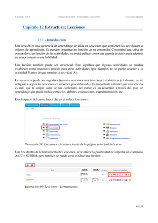 Chamilo 1.8.8 Unidad Docente ­ Estructura: Lecciones Guía en Español
Capítulo 12 Estructura: Lecciones
12.1 ­ Introducción
Una lección es una secuencia de aprendizaje dividida en secciones que contienen las actividades u 
objetos de aprendizaje. Se pueden organizar en función de su contenido. Constituirá una tabla de 
contenido o, en función de las actividades, se podrá utilizar como una agenda de pasos para adquirir 
un conocimiento o una habilidad.
Una lección también puede ser secuencial. Esto significa que algunas actividades  se pueden 
establecer como requisitos previos para otras actividades (por ejemplo, no se puede acceder a la 
actividad B antes de que termine la actividad A).
La secuencia puede ser sugestiva (muestra secciones una tras otra) o restrictivas (el alumno  se ve 
obligado a seguir las secciones en un orden preestablecido). Es importante entender que una lección 
es más que la simple suma de los contenidos del curso: es un recorrido a través del plan de 
aprendizaje que puede incluir ejercicios, debates, evaluaciones, experimentación, etc.
En el espacio del curso, hacer clic en el enlace Lecciones: 
Una vez dentro de la herramienta de Lecciones, se le ofrece la posibilidad de importar un contenido 
AICC o SCORM, pero también se puede crear o editar una lección:
64/253
Ilustración 59: Lecciones ­ Acceso a través de la página principal del curso
Ilustración 60: Lecciones ­ Herramientas
 