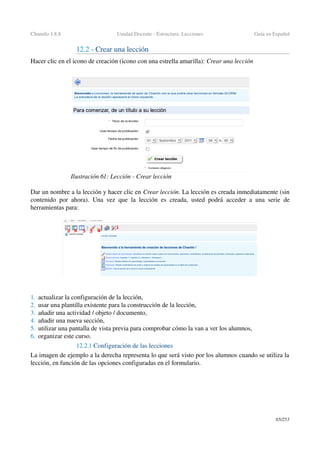 Chamilo 1.8.8 Unidad Docente ­ Estructura: Lecciones Guía en Español
12.2 ­ Crear una lección
Hacer clic en el icono de creación (icono con una estrella amarilla): Crear una lección
Dar un nombre a la lección y hacer clic en Crear lección. La lección es creada inmediatamente (sin 
contenido por ahora).  Una vez que la lección es creada, usted podrá acceder a una serie de 
herramientas para:
1. actualizar la configuración de la lección,
2. usar una plantilla existente para la construcción de la lección,
3. añadir una actividad / objeto / documento,
4. añadir una nueva sección,
5. utilizar una pantalla de vista previa para comprobar cómo la van a ver los alumnos,
6. organizar este curso.
12.2.1 Configuración de las lecciones
La imagen de ejemplo a la derecha representa lo que será visto por los alumnos cuando se utiliza la 
lección, en función de las opciones configuradas en el formulario.
65/253
Ilustración 61: Lección ­ Crear lección
 