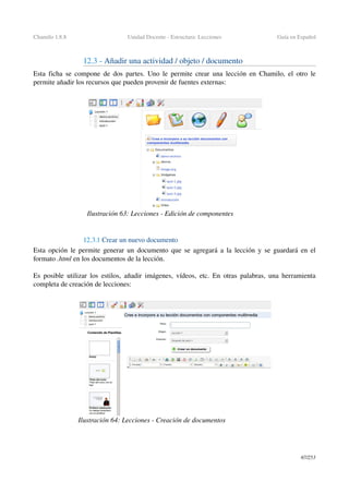 Chamilo 1.8.8 Unidad Docente ­ Estructura: Lecciones Guía en Español
12.3 ­ Añadir una actividad / objeto / documento
Esta ficha se compone de dos partes. Uno le permite crear una lección en Chamilo, el otro le 
permite añadir los recursos que pueden provenir de fuentes externas:
12.3.1 Crear un nuevo documento
Esta opción le permite generar un documento que se agregará a la lección y se guardará en el 
formato .html en los documentos de la lección.
Es posible utilizar los estilos, añadir imágenes, vídeos, etc. En otras palabras, una herramienta 
completa de creación de lecciones:
67/253
Ilustración 63: Lecciones ­ Edición de componentes
Ilustración 64: Lecciones ­ Creación de documentos
 