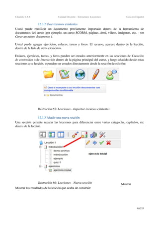 Chamilo 1.8.8 Unidad Docente ­ Estructura: Lecciones Guía en Español
12.3.2 Usar recursos existentes
Usted   puede   reutilizar   un   documento   previamente   importado   dentro   de   la   herramienta   de 
documentos del curso (por ejemplo, un curso SCORM, páginas .html, vídeos, imágenes, etc. ­ ver 
Crear un nuevo documento ).
Usted puede agregar ejercicios, enlaces, tareas y foros. El recurso, aparece dentro de la lección, 
dentro de la lista de otros elementos.
Enlaces, ejercicios, tareas, y foros pueden ser creados anteriormente en las secciones de Creación 
de contenidos o de Interacción dentro de la página principal del curso, y luego añadido desde estas 
secciones a su lección, o pueden ser creados directamente desde la sección de edición:
12.3.3 Añadir una nueva sección
Una sección permite separar las lecciones para diferenciar entre varias categorías, capítulos, etc 
dentro de la lección.
Mostrar
Mostrar los resultados de la lección que acaba de construir:
68/253
Ilustración 65: Lecciones ­ Importar recursos existentes
Ilustración 66: Lecciones ­ Nueva sección
 