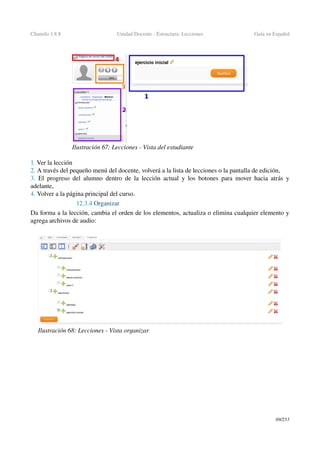 Chamilo 1.8.8 Unidad Docente ­ Estructura: Lecciones Guía en Español
1. Ver la lección
2. A través del pequeño menú del docente, volverá a la lista de lecciones o la pantalla de edición,
3.  El progreso del alumno dentro de la lección actual y los botones para mover hacia atrás y 
adelante,
4. Volver a la página principal del curso.
12.3.4 Organizar
Da forma a la lección, cambia el orden de los elementos, actualiza o elimina cualquier elemento y 
agrega archivos de audio:
69/253
Ilustración 67: Lecciones ­ Vista del estudiante
Ilustración 68: Lecciones ­ Vista organizar
 
