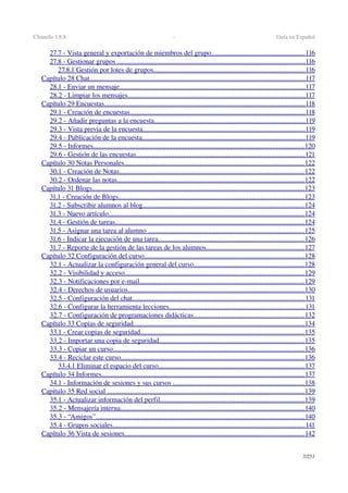 Chamilo 1.8.8  ­  Guía en Español
27.7 ­ Vista general y exportación de miembros del grupo                                                           .....................................................   116   
27.8 ­ Gestionar grupos                                                                                                                  ...........................................................................................................   116   
27.8.1 Gestión por lotes de grupos                                                                                            ......................................................................................   116   
Capítulo 28 Chat                                                                                                                                 ...........................................................................................................................   117   
28.1 ­ Enviar un mensaje                                                                                                                ..........................................................................................................   117   
28.2 ­ Limpiar los mensajes                                                                                                           .....................................................................................................   117   
Capítulo 29 Encuestas                                                                                                                        ..................................................................................................................   118   
29.1 ­ Creación de encuestas                                                                                                          ....................................................................................................   118   
29.2 ­ Añadir preguntas a la encuesta                                                                                            ......................................................................................   119   
29.3 ­ Vista previa de la encuesta                                                                                                  ............................................................................................   119   
29.4 ­ Publicación de la encuesta                                                                                                   .............................................................................................   119   
29.5 ­ Informes                                                                                                                              ........................................................................................................................   120   
29.6 ­ Gestión de las encuestas                                                                                                      ................................................................................................   121   
Capítulo 30 Notas Personales                                                                                                            ......................................................................................................   122   
30.1 ­ Creación de Notas                                                                                                               .........................................................................................................   122   
30.2 ­ Ordenar las notas                                                                                                                 ...........................................................................................................   122   
Capítulo 31 Blogs                                                                                                                               .........................................................................................................................   123   
31.1 ­ Creación de Blogs                                                                                                                ..........................................................................................................   123   
31.2 ­ Subscribir alumnos al blog                                                                                                  ............................................................................................   124   
31.3 ­ Nuevo artículo                                                                                                                     ...............................................................................................................   124   
31.4 ­ Gestión de tareas                                                                                                                  ............................................................................................................   124   
31.5 ­ Asignar una tarea al alumno                                                                                                .........................................................................................   125   
31.6 ­ Indicar la ejecución de una tarea                                                                                         ...................................................................................   126   
31.7 ­ Reporte de la gestión de las tareas de los alumnos                                                              ........................................................   127   
Capítulo 32 Configuración del curso                                                                                                 ...........................................................................................   128   
32.1 ­ Actualizar la configuración general del curso                                                                     ...............................................................   128   
32.2 ­ Visibilidad y acceso                                                                                                            ......................................................................................................   129   
32.3 ­ Notificaciones por e­mail                                                                                                    ..............................................................................................   129   
32.4 ­ Derechos de usuarios                                                                                                          ....................................................................................................   130   
32.5 ­ Configuración del chat                                                                                                        ..................................................................................................   131   
32.6 ­ Configurar la herramienta lecciones                                                                                   .............................................................................   131   
32.7 ­ Configuración de programaciones didácticas                                                                     ...............................................................   132   
Capítulo 33 Copias de seguridad                                                                                                       .................................................................................................   134   
33.1 ­ Crear copias de seguridad                                                                                                   .............................................................................................   135   
33.2 ­ Importar una copia de seguridad                                                                                         ...................................................................................   135   
33.3 ­ Copiar un curso                                                                                                                   .............................................................................................................   136   
33.4 ­ Reciclar este curso                                                                                                              ........................................................................................................   136   
33.4.1 Eliminar el espacio del curso                                                                                         ...................................................................................   137   
Capítulo 34 Informes                                                                                                                          ....................................................................................................................   137   
34.1 ­ Información de sesiones y sus cursos                                                                                  ...........................................................................   138   
Capítulo 35 Red social                                                                                                                       ................................................................................................................   139   
35.1 ­ Actualizar información del perfil                                                                                        ..................................................................................   139   
35.2 ­ Mensajería interna                                                                                                               .........................................................................................................   140   
35.3 ­ “Amigos”                                                                                                                             .......................................................................................................................   140   
35.4 ­ Grupos sociales                                                                                                                   .............................................................................................................   141   
Capítulo 36 Vista de sesiones                                                                                                            ......................................................................................................   142   
7/253
 