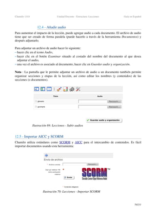 Chamilo 1.8.8 Unidad Docente ­ Estructura: Lecciones Guía en Español
12.4 ­ Añadir audio
Para aumentar el impacto de la lección, puede agregar audio a cada documento. El archivo de audio 
tiene que ser creado de forma paralela (puede hacerlo a través de la herramienta Documentos) y 
después adjuntarlo.
Para adjuntar un archivo de audio hacer lo siguiente: 
– hacer clic en el icono Audio,
– hacer clic en el botón  Examinar  situado al costado del nombre del documento al que desea 
adjuntar el audio,
– una vez el archivo es asociado al documento, hacer clic en Guardar audio y organización.
Nota : La pantalla que le permite adjuntar un archivo de audio a un documento también permite 
organizar secciones y etapas de la lección, así como editar los nombres (y contenidos) de las 
secciones (o documentos).
12.5 ­ Importar AICC y SCORM 
Chamilo utiliza estándares como  SCORM  y  AICC  para el intercambio de contenidos. Es fácil 
importar documentos usando esta herramienta:
70/253
Ilustración 69: Lecciones ­ Subir audios
Ilustración 70: Lecciones ­ Importar SCORM
 