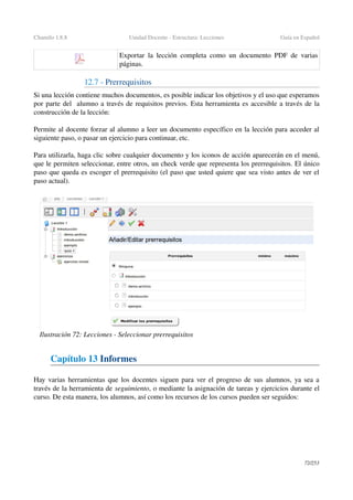 Chamilo 1.8.8 Unidad Docente ­ Estructura: Lecciones Guía en Español
Exportar la lección completa como un documento PDF de varias 
páginas.
12.7 ­ Prerrequisitos
Si una lección contiene muchos documentos, es posible indicar los objetivos y el uso que esperamos 
por parte del  alumno a través de requisitos previos. Esta herramienta es accesible a través de la 
construcción de la lección:
Permite al docente forzar al alumno a leer un documento específico en la lección para acceder al 
siguiente paso, o pasar un ejercicio para continuar, etc.
Para utilizarla, haga clic sobre cualquier documento y los iconos de acción aparecerán en el menú, 
que le permiten seleccionar, entre otros, un check verde que representa los prerrequisitos. El único 
paso que queda es escoger el prerrequisito (el paso que usted quiere que sea visto antes de ver el 
paso actual).
Capítulo 13 Informes
Hay varias herramientas que los docentes siguen para ver el progreso de sus alumnos, ya sea a 
través de la herramienta de seguimiento, o mediante la asignación de tareas y ejercicios durante el 
curso. De esta manera, los alumnos, así como los recursos de los cursos pueden ser seguidos:
72/253
Ilustración 72: Lecciones ­ Seleccionar prerrequisitos
 