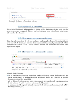 Chamilo 1.8.8 Unidad Docente ­ Informes Guía en Español
13.1 ­ Seguimiento de los alumnos
Este seguimiento muestra la forma en que el alumno  utiliza el curso gracias a diversos criterios 
como el tiempo que corresponde al tiempo total empleado en el curso, o detalles que incluyen más 
información sobre el alumno.
13.2 ­ Mostrar datos resumidos sobre el alumno 
Haga clic en la herramienta de Informes que lleva a una lista de los alumnos. Es posible utilizarlo 
como una tabla de síntesis para encontrar alumnos cuya actividad es muy baja o nula (puede definir 
un número de días entre 2 y 30, o nunca) haciendo clic en la lista desplegable situada en la parte 
superior de la página.
13.3 ­ Mostrar reportes detallados de los alumnos
Desde la tabla de resumen: 
– clic en el icono Detalles que esta al lado de la línea del nombre del alumno que desea evaluar. La 
nueva página  muestra  la actividad completa  del alumno dentro   del  curso, por el tipo  de 
herramienta o por el tipo de actividad,
– clic en el icono Detalles de acceso que se encuentra en la parte superior de la página para mostrar 
la lista de inicios de sesión y los tiempos de conexión del alumno,
– si se desea, es posible imprimir la hoja de presentación de informes detallados o exportarla  a MS­
Excel® en formato (.xls).
73/253
Ilustración 73: Cursos ­ Herramienta informes
Ilustración 74: Informe de los estudiantes
 
