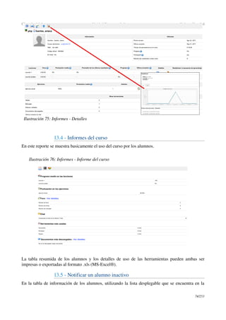 Chamilo 1.8.8 Unidad Docente ­ Informes Guía en Español
13.4 ­ Informes del curso
En este reporte se muestra basicamente el uso del curso por los alumnos.
La tabla resumida de los alumnos y los detalles de uso de las herramientas pueden ambas ser 
impresas o exportadas al formato .xls (MS­Excel®).
13.5 ­ Notificar un alumno inactivo
En la tabla de información de los alumnos, utilizando la lista desplegable que se encuentra en la 
74/253
Ilustración 75: Informes ­ Detalles
Ilustración 76: Informes ­ Informe del curso
 
