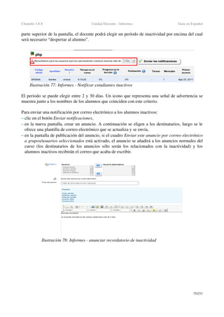 Chamilo 1.8.8 Unidad Docente ­ Informes Guía en Español
parte superior de la pantalla, el docente podrá elegir un período de inactividad por encima del cual 
será necesario “despertar al alumno”.
El periodo se puede elegir entre 2 y 30 días. Un icono que representa una señal de advertencia se 
muestra junto a los nombres de los alumnos que coinciden con este criterio.
Para enviar una notificación por correo electrónico a los alumnos inactivos:
– clic en el botón Enviar notificaciones,
– en la nueva pantalla, crear un anuncio. A continuación se eligen a los destinatarios, luego se le 
ofrece una plantilla de correo electrónico que se actualiza y se envía,
– en la pantalla de publicación del anuncio, si el cuadro Enviar este anuncio por correo electrónico 
a grupos/usuarios seleccionados está activado, el anuncio se añadirá a los anuncios normales del 
curso (los destinatarios de los anuncios sólo serán los relacionados con la inactividad) y los 
alumnos inactivos recibirán el correo que acaba de escribir.
75/253
Ilustración 78: Informes ­ anunciar recordatorio de inactividad
Ilustración 77: Informes ­ Notificar estudiantes inactivos
 