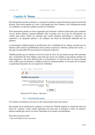 Chamilo 1.8.8 Unidad Docente ­  Tareas Guía en Español
Capítulo 14  Tareas
Esta herramienta permite al alumno o a un grupo de alumnos cargar documentos para la revisión del 
docente. Estas tareas pueden ser vistas y descargadas por otros alumnos, esta configuración puede 
ser cambiada (si el docente cambia la casilla de visibilidad).
Estos documentos pueden ser tareas requeridas por el docente o archivos interesantes para compartir 
con los demás alumnos (estamos hablando sobre el primer caso en el que los documentos son 
visibles   para   todos).   Puede   ser   utilizado   para   recibir   informes   individuales   o   colectivos,   las 
respuestas a las preguntas abiertas o de cualquier otra forma de documento elaborado por los 
alumnos.
La herramienta también permite la modificación de la visibilidad de los trabajos enviados por los 
alumnos. Ellos tienen la posibilidad de enviar archivos (ejercicios, informes, producción escrita, ...) 
para que el responsable del curso realice la evaluación respectiva.
También permite que los alumnos revisen las tareas de otros. Es una manera de que ellos aprendan 
más, se beneficien de otros trabajos, pero tiene que usarse con cuidado ya que algunos alumnos no 
están dispuestos a dar tanta libertad sobre sus documentos. La elección entre las tareas privadas 
(sólo visibles para los docentes) o públicos (todos los alumnos pueden ver las tareas de los demás) 
se puede hacer haciendo clic en la opción de visibilidad.
14.1 ­ Creación de tareas
Si el número de alumnos en el curso es alto, habrá muchas tareas por marcar.
Para ayudar con la clasificación y preparar su corrección, Chamilo propone la creación de tareas en 
forma de “carpetas”. Cada carpeta representa una tarea que se entregará a todos los alumnos, 
quienes tendrán que colocar sus tareas finalizadas en la carpeta correspondiente.
Para crear una nueva tarea:
– clic en el enlace Crear una tarea,
76/253
Ilustración 79: Tareas ­ Opciones
 