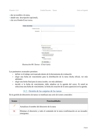 Chamilo 1.8.8 Unidad Docente ­  Tareas Guía en Español
– dar un nombre a la tarea,
– añadir una  descripción (opcional),
– clic en el botón Crear tarea. 
Las parámetros avanzados permiten:
– definir si el trabajo será marcado dentro de la herramienta de evaluación
– elegir una fecha de vencimiento para la distribución de la tarea (fecha oficial, ver más 
adelante)
– elegir una fecha final para la tarea (oculto, ver más adelante)
– decidir si la fecha de vencimiento, debe añadirse en la agenda del curso. Si usted no 
selecciona una fecha de vencimiento, la fecha de creación de la tarea aparecerá en la agenda.
14.2 ­ Gestión de las carpetas de las tareas
En la gestión de directorios de tareas se reutilizan una serie de iconos conocidos:
Iconos Funcionalidades
Actualizar el nombre del directorio de la tarea
Eliminar el directorio y todo el contenido de la tarea (confirmación en un recuadro 
emergente)
77/253
Ilustración 80: Tareas ­ Crear tarea
 