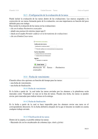 Chamilo 1.8.8 Unidad Docente ­  Tareas Guía en Español
14.3 ­ Configuración de la evaluación de la tarea
Puede incluir la evaluación de las tareas dentro de las evaluaciones. Las marcas asignadas a la 
corrección de sus tareas formarán parte de la evaluación, con una importancia en función del peso 
definido para este trabajo.
Para incluir la evaluación de las tareas en las evaluaciones:
– clic en el enlace Parámetros avanzados
– añadir una puntuación máxima mayor que 0
– check en el cuadro Permitir calificar en la herramienta de evaluaciones
– clic en el botón Crear tarea.
14.4 ­ Fecha de vencimiento
Chamilo ofrece dos opciones en función del tiempo para las tareas:
– una fecha de vencimiento,
– una fecha de finalización. 
14.4.1 Fecha de vencimiento
Es la fecha a partir de   la cual todas las tareas enviadas por los alumnos a la plataforma serán 
marcadas como “Expirada” en rojo en la lista de tareas. Pasada esta fecha, las tareas se pueden 
enviar, pero marcadas para indicar retraso en la entrega.
14.4.2 Fecha de finalización
Es  la  fecha a partir  de la  cual se hace imposible para  los  alumnos  enviar  una tarea  en el 
correspondiente directorio. Es la fecha definitiva después de la que el docente no tendrá en cuenta 
cualquier trabajo enviado.
14.4.3 Clasificación de las tareas
Dentro de la carpeta, es posible ordenar las tareas:
– Haciendo clic en los encabezados de columna (tipo, título y fecha)
78/253
Ilustración  81:   Tareas   ­   Parámetros 
avanzados
 